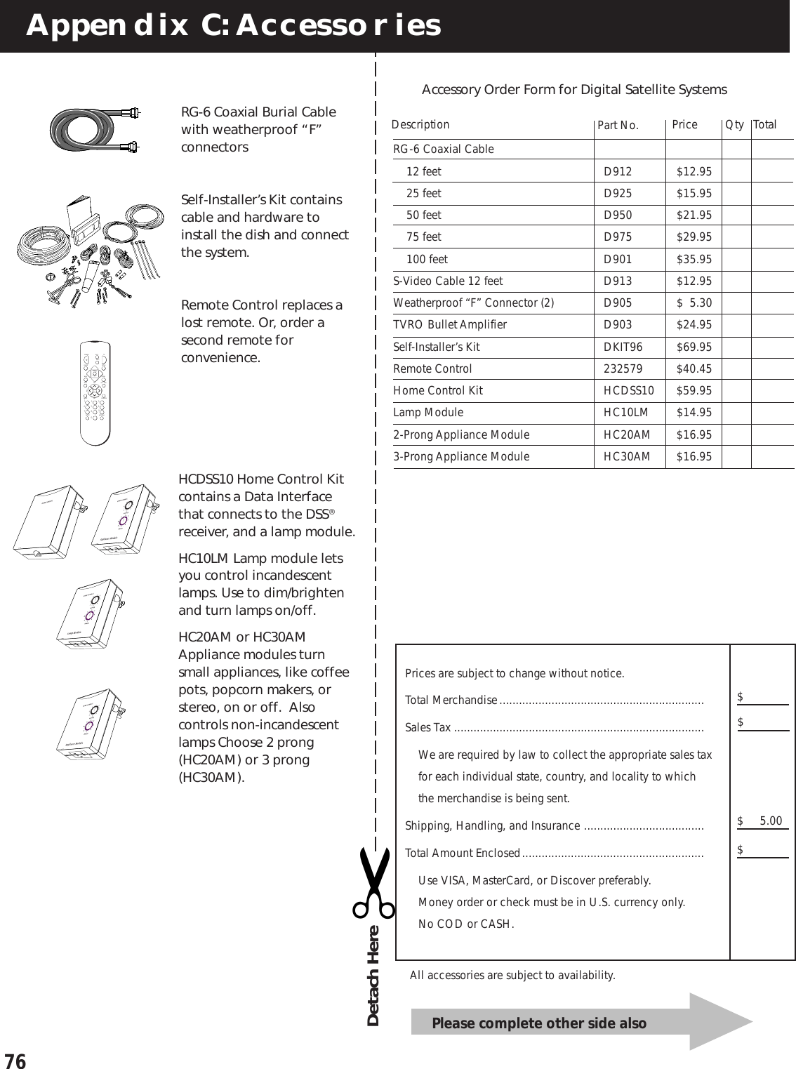 76RG-6 Coaxial Cable12 feet D912 $12.9525 feet D925 $15.9550 feet D950 $21.9575 feet D975 $29.95100 feet D901 $35.95S-Video Cable 12 feet D913 $12.95Weatherproof “F” Connector (2) D905 $ 5.30TVRO Bullet Amplifier D903 $24.95Self-Installer’s Kit DKIT96 $69.95Remote Control 232579 $40.45Home Control Kit HCDSS10 $59.95Lamp Module HC10LM $14.952-Prong Appliance Module HC20AM $16.953-Prong Appliance Module HC30AM $16.95Appendix C: AccessoriesAccessory Order Form for Digital Satellite SystemsPricePart No. TotalDescription$$$Prices are subject to change without notice.Total Merchandise...............................................................Sales Tax .............................................................................We are required by law to collect the appropriate sales taxfor each individual state, country, and locality to whichthe merchandise is being sent.Shipping, Handling, and Insurance .....................................Total Amount Enclosed........................................................Use VISA, MasterCard, or Discover preferably.Money order or check must be in U.S. currency only.No COD or CASH.$     5.00QtyAll accessories are subject to availability.HCDSS10 Home Control Kitcontains a Data Interfacethat connects to the DSS®receiver, and a lamp module.HC10LM Lamp module letsyou control incandescentlamps. Use to dim/brightenand turn lamps on/off.HC20AM or HC30AMAppliance modules turnsmall appliances, like coffeepots, popcorn makers, orstereo, on or off.  Alsocontrols non-incandescentlamps Choose 2 prong(HC20AM) or 3 prong(HC30AM).Please complete other side also✂Detach HereRG-6 Coaxial Burial Cablewith weatherproof “F”connectorsSelf-Installer’s Kit containscable and hardware toinstall the dish and connectthe system.Remote Control replaces alost remote. Or, order asecond remote forconvenience.MUTECH+VOLVOLCH-1236547890INPUTANTENNAGUIDE FETCHMENUCLEARINFO ALT. AUDWHOGO BACKDSS2DSS1TVPOWERSELECT