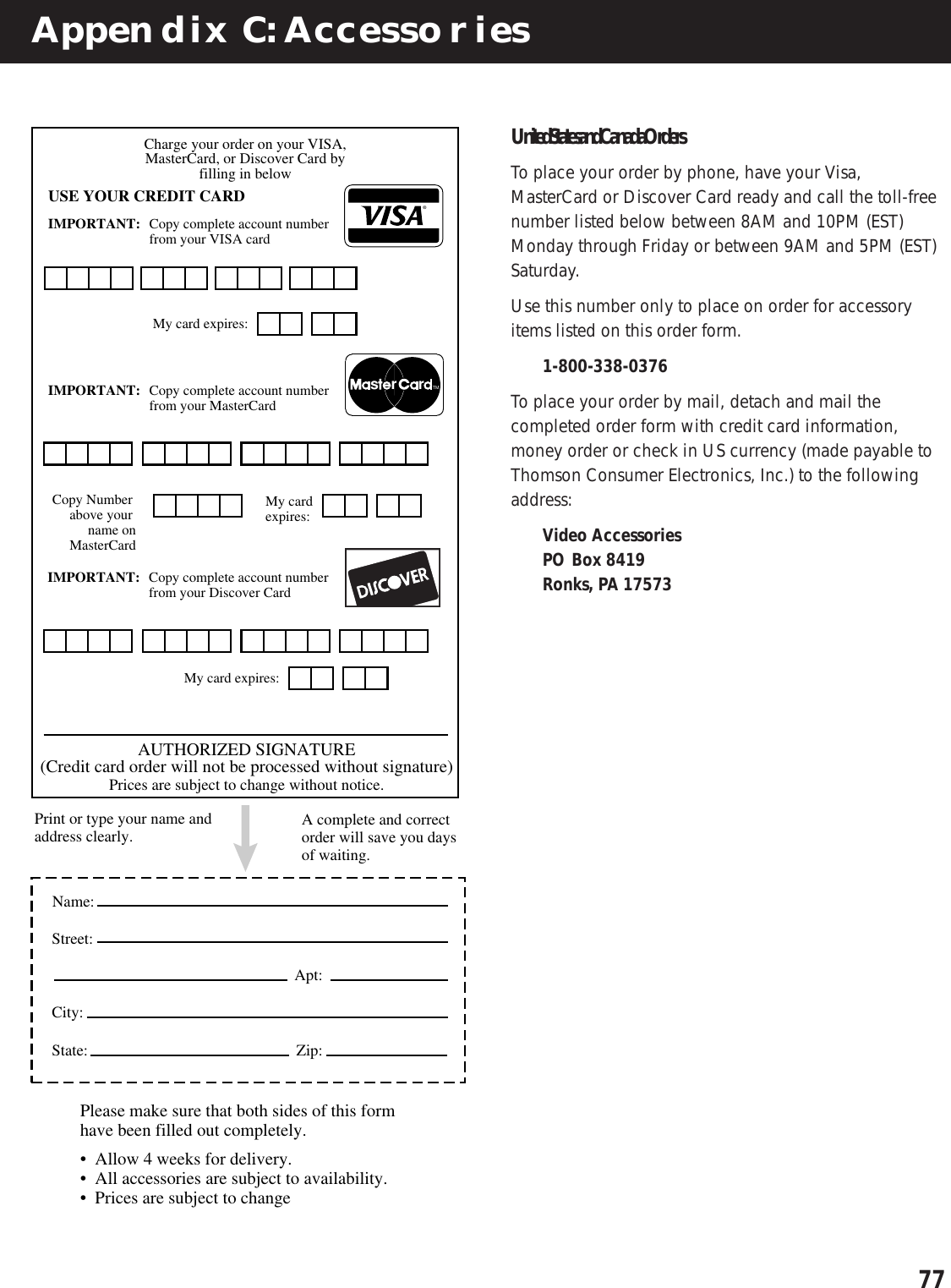 77Appendix C: Accessories®rrsTMCharge your order on your VISA,MasterCard, or Discover Card byfilling in belowUSE YOUR CREDIT CARDIMPORTANT: Copy complete account numberfrom your VISA cardIMPORTANT: Copy complete account numberfrom your MasterCard My card expires:My card expires:Copy Number above your name onMasterCardAUTHORIZED SIGNATURE(Credit card order will not be processed without signature)Prices are subject to change without notice.Name: Street:Apt:City:State: Zip:Print or type your name and address clearly. Please make sure that both sides of this form have been filled out completely.•  Allow 4 weeks for delivery.•  All accessories are subject to availability.•  Prices are subject to changeA complete and correct order will save you days of waiting.IMPORTANT: Copy complete account numberfrom your Discover Card My card expires:United States and Canada OrdersTo place your order by phone, have your Visa,MasterCard or Discover Card ready and call the toll-freenumber listed below between 8AM and 10PM (EST)Monday through Friday or between 9AM and 5PM (EST)Saturday.Use this number only to place on order for accessoryitems listed on this order form.1-800-338-0376To place your order by mail, detach and mail thecompleted order form with credit card information,money order or check in US currency (made payable toThomson Consumer Electronics, Inc.) to the followingaddress:Video AccessoriesPO Box 8419Ronks, PA 17573