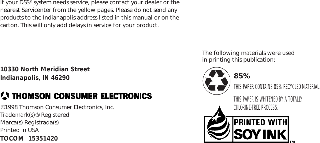 79If your DSS® system needs service, please contact your dealer or thenearest Servicenter from the yellow pages. Please do not send anyproducts to the Indianapolis address listed in this manual or on thecarton. This will only add delays in service for your product.10330 North Meridian StreetIndianapolis, IN 46290©1998 Thomson Consumer Electronics, Inc.Trademark(s)® RegisteredMarca(s) Registrada(s)Printed in USATOCOM  15351420The following materials were usedin printing this publication:85%THIS PAPER CONTAINS 85% RECYCLED MATERIAL.THIS PAPER IS WHITENED BY A TOTALLYCHLORINE-FREE PROCESS.