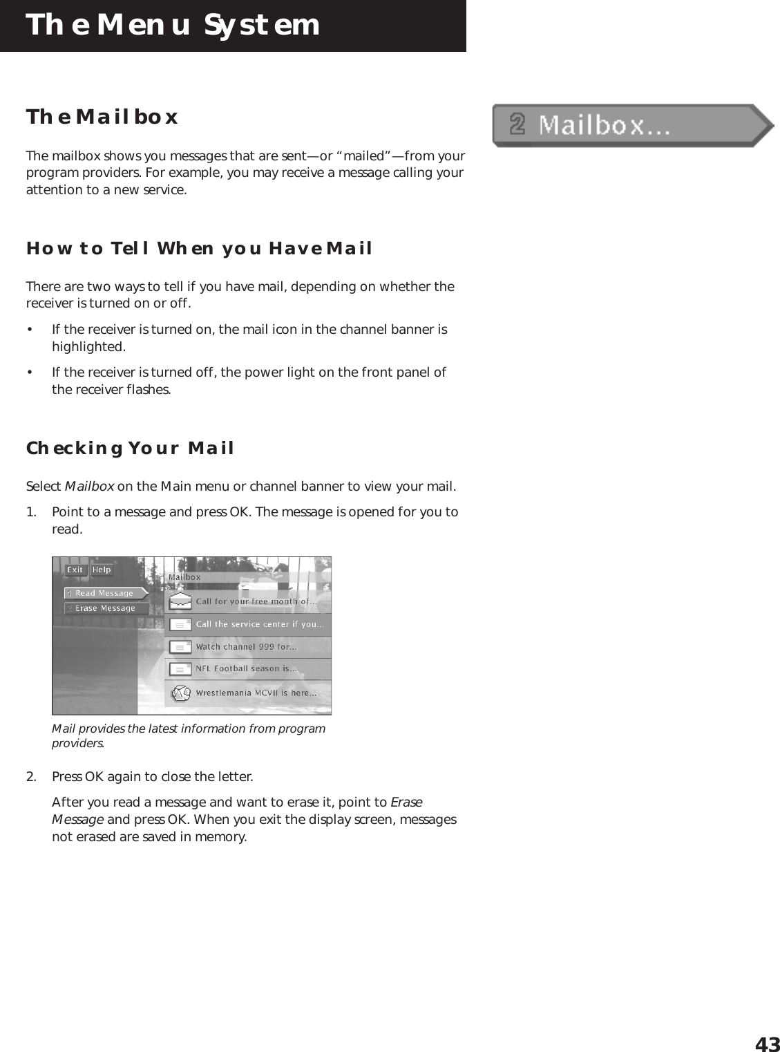 The Menu System43The MailboxThe mailbox shows you messages that are sent—or “mailed”—from yourprogram providers. For example, you may receive a message calling yourattention to a new service.How to Tell When you Have MailThere are two ways to tell if you have mail, depending on whether thereceiver is turned on or off.• If the receiver is turned on, the mail icon in the channel banner ishighlighted.• If the receiver is turned off, the power light on the front panel ofthe receiver flashes.Checking Your MailSelect Mailbox on the Main menu or channel banner to view your mail.1. Point to a message and press OK. The message is opened for you toread.Mail provides the latest information from programproviders.2. Press OK again to close the letter.After you read a message and want to erase it, point to EraseMessage and press OK. When you exit the display screen, messagesnot erased are saved in memory.