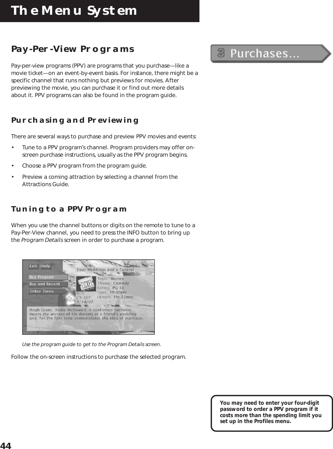 The Menu System44Pay-Per-View ProgramsPay-per-view programs (PPV) are programs that you purchase—like amovie ticket—on an event-by-event basis. For instance, there might be aspecific channel that runs nothing but previews for movies. Afterpreviewing the movie, you can purchase it or find out more detailsabout it. PPV programs can also be found in the program guide.Purchasing and PreviewingThere are several ways to purchase and preview PPV movies and events:• Tune to a PPV program’s channel. Program providers may offer on-screen purchase instructions, usually as the PPV program begins.• Choose a PPV program from the program guide.• Preview a coming attraction by selecting a channel from theAttractions Guide.Tuning to a PPV ProgramWhen you use the channel buttons or digits on the remote to tune to aPay-Per-View channel, you need to press the INFO button to bring upthe Program Details screen in order to purchase a program.Use the program guide to get to the Program Details screen.Follow the on-screen instructions to purchase the selected program.You may need to enter your four-digitpassword to order a PPV program if itcosts more than the spending limit youset up in the Profiles menu.