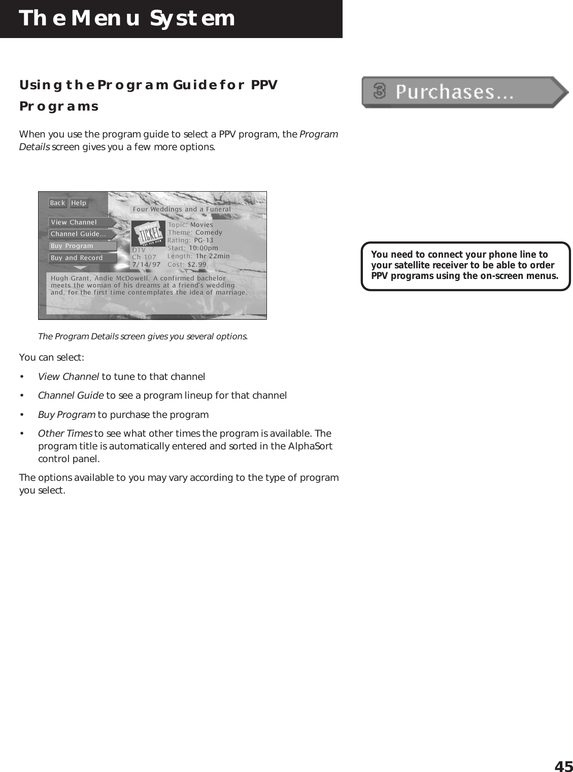 The Menu System45Using the Program Guide for PPVProgramsWhen you use the program guide to select a PPV program, the ProgramDetails screen gives you a few more options.The Program Details screen gives you several options.You can select:•View Channel to tune to that channel•Channel Guide to see a program lineup for that channel•Buy Program to purchase the program•Other Times to see what other times the program is available. Theprogram title is automatically entered and sorted in the AlphaSortcontrol panel.The options available to you may vary according to the type of programyou select.You need to connect your phone line toyour satellite receiver to be able to orderPPV programs using the on-screen menus.