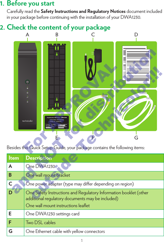 11. Before you startCarefully read the Safety Instructions and Regulatory Notices document included in your package before continuing with the installation of your DWA1230.2. Check the content of your packageEFGCDA BBesides this Quick Setup Guide, your package contains the following items: Item DescriptionA   One DWA1230B   One wall mount bracketC   One power adapter (type may dier depending on region)D   One Safety Instructions and Regulatory Information booklet (other additional regulatory documents may be included)One wall mount instructions leaﬂetE   One DWA1230 settings cardF   Two DSL cablesG   One Ethernet cable with yellow connectors3. Connect the DWA1230 to the Broadband serviceDSL1 DSL21  Take both DSL cables.2  Plug one DSL cable into the DSL 1 port and plug the other one in the DSL2 port.3  Plug the other end of both DSL cables into your telephone wall sockets.4. Power on the DWA1230PowerOn/O1  Plug the connector of the electric power supply adapter into the Power port. Plug the adapter into a nearby power outlet.2  Press the On/O button.For APPROVAL and NOT for distribution outside Technicolor!!!