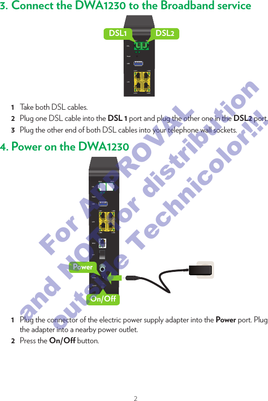 21. Before you startCarefully read the Safety Instructions and Regulatory Notices document included in your package before continuing with the installation of your DWA1230.2. Check the content of your packageEFGCDA BBesides this Quick Setup Guide, your package contains the following items: Item DescriptionA   One DWA1230B   One wall mount bracketC   One power adapter (type may dier depending on region)D   One Safety Instructions and Regulatory Information booklet (other additional regulatory documents may be included)One wall mount instructions leaﬂetE   One DWA1230 settings cardF   Two DSL cablesG   One Ethernet cable with yellow connectors3. Connect the DWA1230 to the Broadband serviceDSL1 DSL21  Take both DSL cables.2  Plug one DSL cable into the DSL 1 port and plug the other one in the DSL2 port.3  Plug the other end of both DSL cables into your telephone wall sockets.4. Power on the DWA1230PowerOn/O1  Plug the connector of the electric power supply adapter into the Power port. Plug the adapter into a nearby power outlet.2  Press the On/O button.For APPROVAL and NOT for distribution outside Technicolor!!!