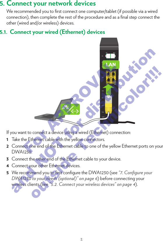 35. Connect your network devicesWe recommended you to ﬁrst connect one computer/tablet (if possible via a wired connection), then complete the rest of the procedure and as a ﬁnal step connect the other (wired and/or wireless) devices.5.1.  Connect your wired (Ethernet) devicesLANIf you want to connect a device using a wired (Ethernet) connection:1  Take the Ethernet cable with the yellow connectors.2  Connect one end of the Ethernet cable to one of the yellow Ethernet ports on your DWA1230.3  Connect the other end of the Ethernet cable to your device.4  Connect your other Ethernet devices.5  We recommend you to ﬁrst conﬁgure the DWA1230 (see “7. Conﬁgure your DWA1230 to your needs (optional)” on page6) before connecting your wireless clients (see “5.2. Connect your wireless devices” on page4).5.2. Connect your wireless devicesConnection procedureYou can connect to an access point:•  Automatically using WPS:Network NameWPSNetwork Name1  Start WPS Push Button Conﬁguration (PBC) on your wireless device.2  If your wireless device prompts you to select your access point from a list, select the item that uses the Network Name printed on the DWA1230 settings card or on the bottom label of your DWA1230.3  Brieﬂy press the WPS  button on the front panel of the DWA1230.4  The WPS LED on the front panel starts blinking orange.5  After maximum two minutes, the WPS LED will be in either of the following states:•  Solid green: the registration was successful. •  Blinking red: the DWA1230 could not ﬁnd your wireless device. Try again or connect your wireless devices manually.•  Manually: Conﬁgure your wireless device with the Network Name and Wireless Key printed on the bottom label of your DWA1230.For APPROVAL and NOT for distribution outside Technicolor!!!