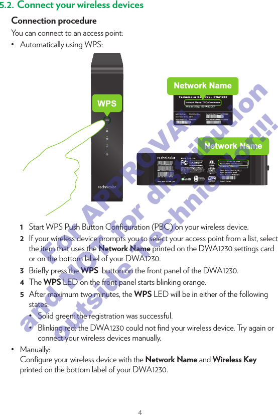 45. Connect your network devicesWe recommended you to ﬁrst connect one computer/tablet (if possible via a wired connection), then complete the rest of the procedure and as a ﬁnal step connect the other (wired and/or wireless) devices.5.1.  Connect your wired (Ethernet) devicesLANIf you want to connect a device using a wired (Ethernet) connection:1  Take the Ethernet cable with the yellow connectors.2  Connect one end of the Ethernet cable to one of the yellow Ethernet ports on your DWA1230.3  Connect the other end of the Ethernet cable to your device.4  Connect your other Ethernet devices.5  We recommend you to ﬁrst conﬁgure the DWA1230 (see “7. Conﬁgure your DWA1230 to your needs (optional)” on page6) before connecting your wireless clients (see “5.2. Connect your wireless devices” on page4).5.2. Connect your wireless devicesConnection procedureYou can connect to an access point:•  Automatically using WPS:Network NameWPSNetwork Name1  Start WPS Push Button Conﬁguration (PBC) on your wireless device.2  If your wireless device prompts you to select your access point from a list, select the item that uses the Network Name printed on the DWA1230 settings card or on the bottom label of your DWA1230.3  Brieﬂy press the WPS  button on the front panel of the DWA1230.4  The WPS LED on the front panel starts blinking orange.5  After maximum two minutes, the WPS LED will be in either of the following states:•  Solid green: the registration was successful. •  Blinking red: the DWA1230 could not ﬁnd your wireless device. Try again or connect your wireless devices manually.•  Manually: Conﬁgure your wireless device with the Network Name and Wireless Key printed on the bottom label of your DWA1230.For APPROVAL and NOT for distribution outside Technicolor!!!