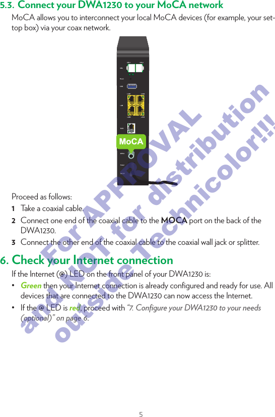 55.3. Connect your DWA1230 to your MoCA networkMoCA allows you to interconnect your local MoCA devices (for example, your set-top box) via your coax network.MoCAProceed as follows:1  Take a coaxial cable.2  Connect one end of the coaxial cable to the MOCA port on the back of the DWA1230.3  Connect the other end of the coaxial cable to the coaxial wall jack or splitter.6. Check your Internet connectionIf the Internet (@) LED on the front panel of your DWA1230 is:•  Green then your Internet connection is already conﬁgured and ready for use. All devices that are connected to the DWA1230 can now access the Internet.•  If the @ LED is red, proceed with “7. Conﬁgure your DWA1230 to your needs (optional)” on page6.7. Conﬁgure your DWA1230 to your needs (optional)If you want to make additional changes to the default settings (for example, you want to change the wireless security settings) of your DWA1230, proceed as follows:1  Make sure that you have the following information at hand: Admin Settings address Admin User Name Admin PasswordYou can ﬁnd this information  on the DWA1230 settings card that is included in your box or on the bottom label of your DWA1230.2  Open your Internet browser on a computer or device that is currently connected to your DWA1230 (either wired or wirelessly). Browse to the Admin Settings address.3  The DWA1230 user interface appears. By default, you are logged in as guest. This means that some items are hidden. To view all items, click Sign In and enter the Admin User Name as user name and the Admin Password  as password.4  Under Internet Access, check the status of your Internet connection. If it is not connected, click Internet Access, enter the Username and Password for your Internet connection and then click Save.5  If needed, you can make further changes to the settings but we recommend to keep the default settings.For APPROVAL and NOT for distribution outside Technicolor!!!