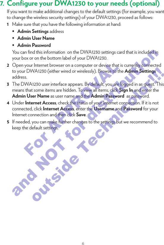 65.3. Connect your DWA1230 to your MoCA networkMoCA allows you to interconnect your local MoCA devices (for example, your set-top box) via your coax network.MoCAProceed as follows:1  Take a coaxial cable.2  Connect one end of the coaxial cable to the MOCA port on the back of the DWA1230.3  Connect the other end of the coaxial cable to the coaxial wall jack or splitter.6. Check your Internet connectionIf the Internet (@) LED on the front panel of your DWA1230 is:•  Green then your Internet connection is already conﬁgured and ready for use. All devices that are connected to the DWA1230 can now access the Internet.•  If the @ LED is red, proceed with “7. Conﬁgure your DWA1230 to your needs (optional)” on page6.7. Conﬁgure your DWA1230 to your needs (optional)If you want to make additional changes to the default settings (for example, you want to change the wireless security settings) of your DWA1230, proceed as follows:1  Make sure that you have the following information at hand: Admin Settings address Admin User Name Admin PasswordYou can ﬁnd this information  on the DWA1230 settings card that is included in your box or on the bottom label of your DWA1230.2  Open your Internet browser on a computer or device that is currently connected to your DWA1230 (either wired or wirelessly). Browse to the Admin Settings address.3  The DWA1230 user interface appears. By default, you are logged in as guest. This means that some items are hidden. To view all items, click Sign In and enter the Admin User Name as user name and the Admin Password  as password.4  Under Internet Access, check the status of your Internet connection. If it is not connected, click Internet Access, enter the Username and Password for your Internet connection and then click Save.5  If needed, you can make further changes to the settings but we recommend to keep the default settings.For APPROVAL and NOT for distribution outside Technicolor!!!