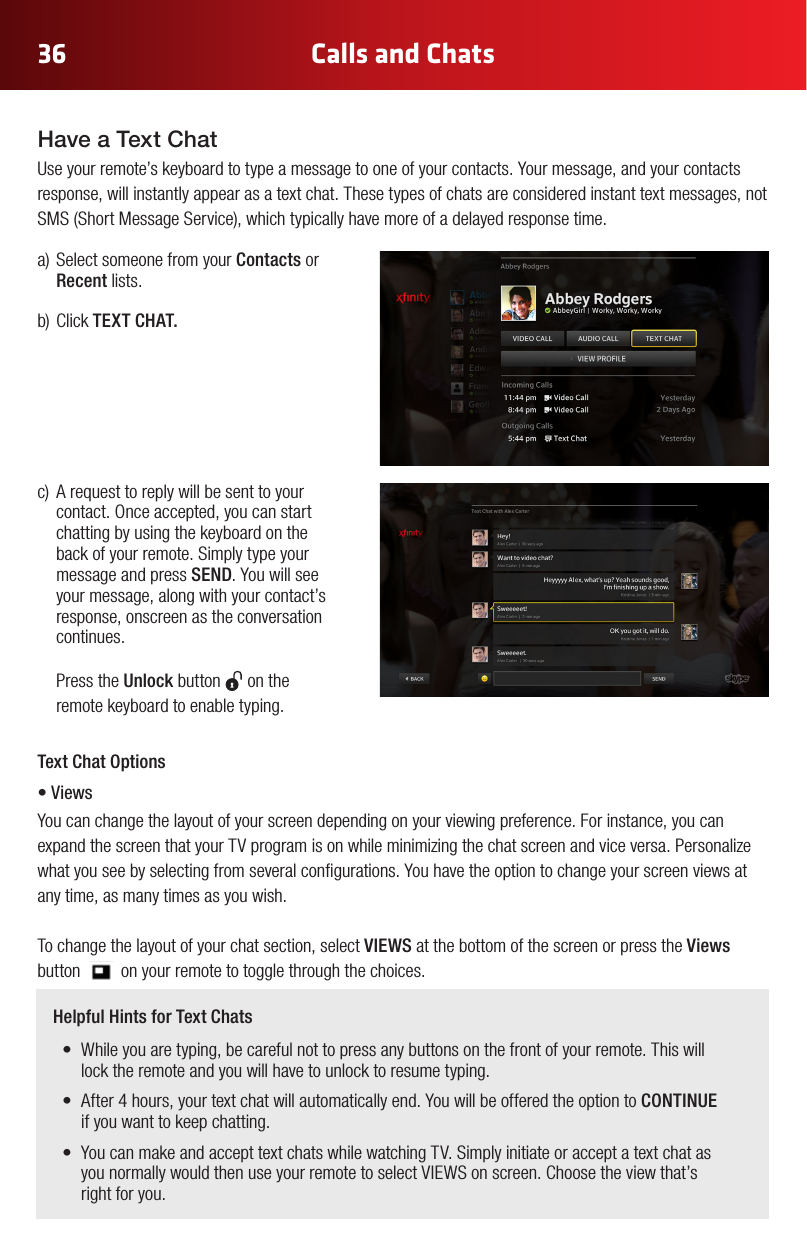 36 Calls and Chats Helpful Hints for Text Chats• Whileyouaretyping,becarefulnottopressanybuttonsonthefrontofyourremote.Thiswilllock the remote and you will have to unlock to resume typing.• After4hours,yourtextchatwillautomaticallyend.YouwillbeofferedtheoptiontoCONTINUE  if you want to keep chatting.• YoucanmakeandaccepttextchatswhilewatchingTV.Simplyinitiateoracceptatextchatasyou normally would then use your remote to select VIEWS on screen. Choose the view that’s  right for you.a)SelectsomeonefromyourContacts or Recent lists.b)ClickTEXT CHAT. c) Arequesttoreplywillbesenttoyourcontact.Onceaccepted,youcanstartchatting by using the keyboard on the back of your remote. Simply type your message and press SEND. You will see your message, along with your contact’s response, onscreen as the conversation continues.   Press the Unlock button   on the remote keyboard to enable typing.Have a Text ChatUse your remote’s keyboard to type a message to one of your contacts. Your message, and your contacts response, will instantly appear as a text chat. These types of chats are considered instant text messages, not SMS(ShortMessageService),whichtypicallyhavemoreofadelayedresponsetime.Text Chat Options• ViewsYou can change the layout of your screen depending on your viewing preference. For instance, you can expand the screen that your TV program is on while minimizing the chat screen and vice versa. Personalize what you see by selecting from several congurations. You have the option to change your screen views at any time, as many times as you wish. To change the layout of your chat section, select VIEWS at the bottom of the screen or press the Views button         on your remote to toggle through the choices. 