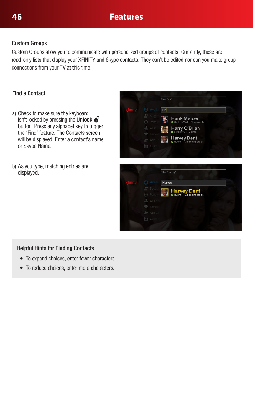 4646 FeaturesHelpful Hints for Finding Contacts• Toexpandchoices,enterfewercharacters.• Toreducechoices,entermorecharacters.Custom GroupsCustom Groups allow you to communicate with personalized groups of contacts. Currently, these are read-onlyliststhatdisplayyourXFINITYandSkypecontacts.Theycan’tbeeditednorcanyoumakegroupconnections from your TV at this time.Find a Contact   a)Checktomakesurethekeyboard isn’t locked by pressing the Unlock    button. Press any alphabet key to trigger the ‘Find’ feature. The Contacts screen will be displayed. Enter a contact’s name or Skype Name.b)Asyoutype,matchingentriesaredisplayed. 
