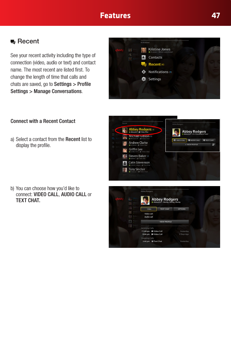 47FeaturesColor Chart#FFE61E#A6870B#2CA4E3#0073AE (Xnity Online)#969696#E6E6E6#B3B3B3 (new)Gray Gradient #92C03E#FFCC33#969696#CC2036Yellow Gradient Status ColorsRegular StateHover State Press State Selected StateRegular StateHover State Press State Selected State White IconsGlyphAddress BookAdd ContactAll ContactsFavorites/ Make FavoriteCustom GroupNoticationsConversationsSettingsVideo IncomingVideo OutgoingAudio IncomingAudio OutgoingChat IncomingChat OutgoingAcceptDeclineBlockedHold CallMuteLayoutEnd CallVideo ChatText ChatAudio ChatView ProlePresence: OnlinePresence: OinePresence: AwayPresence: Do not DisturbPresence: InvisibleSkype Buddy RequestSystem Update AlertAnnouncement AlertAvailableView ProleSelf ViewFind/ SearchAdd to GroupWiMissing AvatarExisting Remote Control Icons (Control Bar Icons) Recent See your recent activity including the type of connection(video,audioortext)andcontactname. The most recent are listed rst. To change the length of time that calls and chats are saved, go to Settings&gt;ProleSettings &gt; Manage Conversations.Connect with a Recent Contact a)SelectacontactfromtheRecent list to display the prole. b)Youcanchoosehowyou’dliketoconnect: VIDEO CALL, AUDIO CALL or TEXT CHAT.