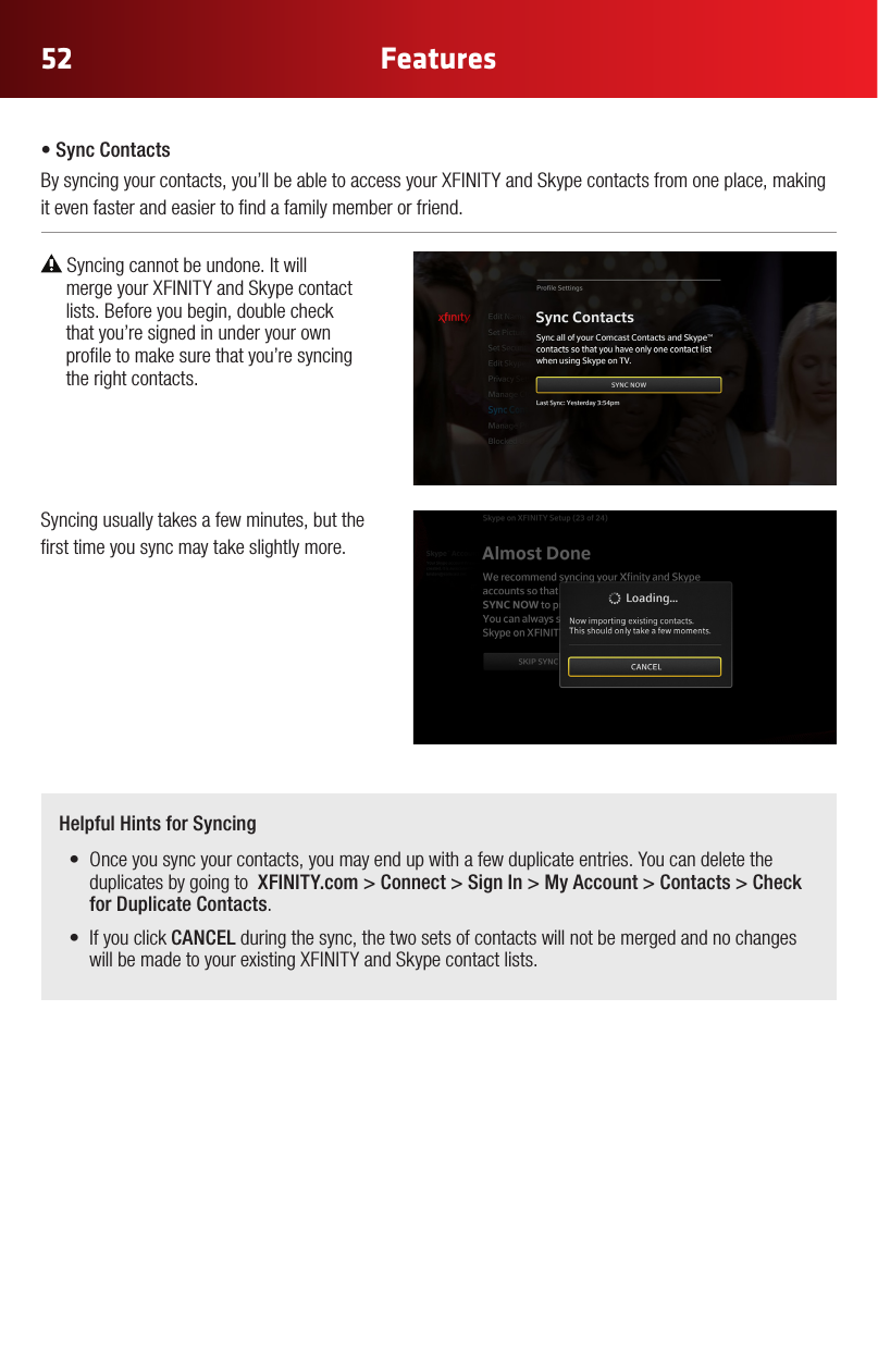 52 FeaturesHelpful Hints for Syncing• Onceyousyncyourcontacts,youmayendupwithafewduplicateentries.Youcandeletetheduplicates by going to  XFINITY.com &gt; Connect &gt; Sign In &gt; My Account &gt; Contacts &gt; Check for Duplicate Contacts.• IfyouclickCANCEL during the sync, the two sets of contacts will not be merged and no changes willbemadetoyourexistingXFINITYandSkypecontactlists.•SyncContactsBysyncingyourcontacts,you’llbeabletoaccessyourXFINITYandSkypecontactsfromoneplace,makingit even faster and easier to nd a family member or friend. Syncing cannot be undone. It will  mergeyourXFINITYandSkypecontact  lists. Before you begin, double check   that you’re signed in under your own   prole to make sure that you’re syncing   the right contacts.  Syncing usually takes a few minutes, but the rst time you sync may take slightly more.