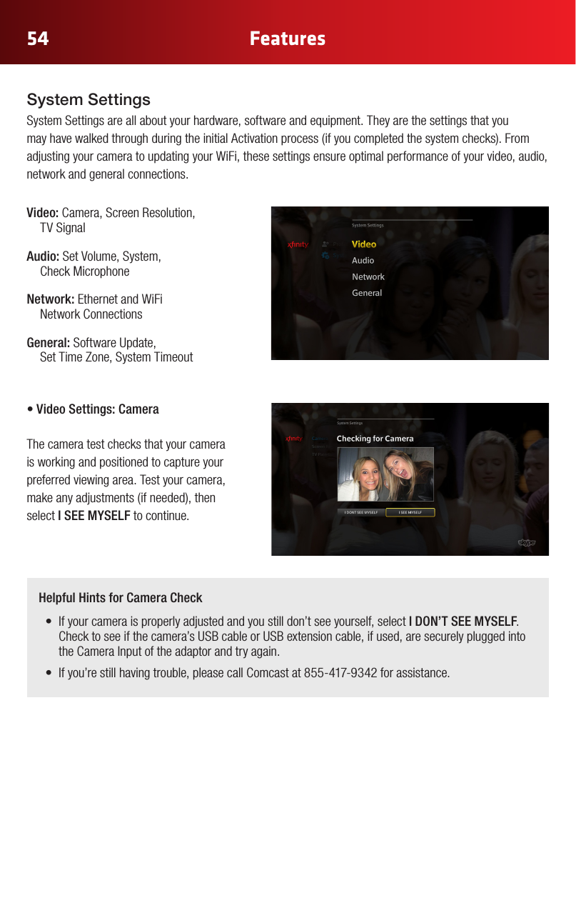 54 FeaturesSystem SettingsSystem Settings are all about your hardware, software and equipment. They are the settings that you mayhavewalkedthroughduringtheinitialActivationprocess(ifyoucompletedthesystemchecks).Fromadjusting your camera to updating your WiFi, these settings ensure optimal performance of your video, audio, network and general connections.Video: Camera, Screen Resolution,  TV SignalAudio: Set Volume, System,  Check MicrophoneNetwork: Ethernet and WiFi  Network ConnectionsGeneral: Software Update,  Set Time Zone, System Timeout•VideoSettings:Camera The camera test checks that your camera is working and positioned to capture your preferred viewing area. Test your camera, makeanyadjustments(ifneeded),thenselect I SEE MYSELF to continue.  Helpful Hints for Camera Check• Ifyourcameraisproperlyadjustedandyoustilldon’tseeyourself,selectI DON’T SEE MYSELF. Check to see if the camera’s USB cable or USB extension cable, if used, are securely plugged into the Camera Input of the adaptor and try again.• Ifyou’restillhavingtrouble,pleasecallComcastat855-417-9342forassistance.