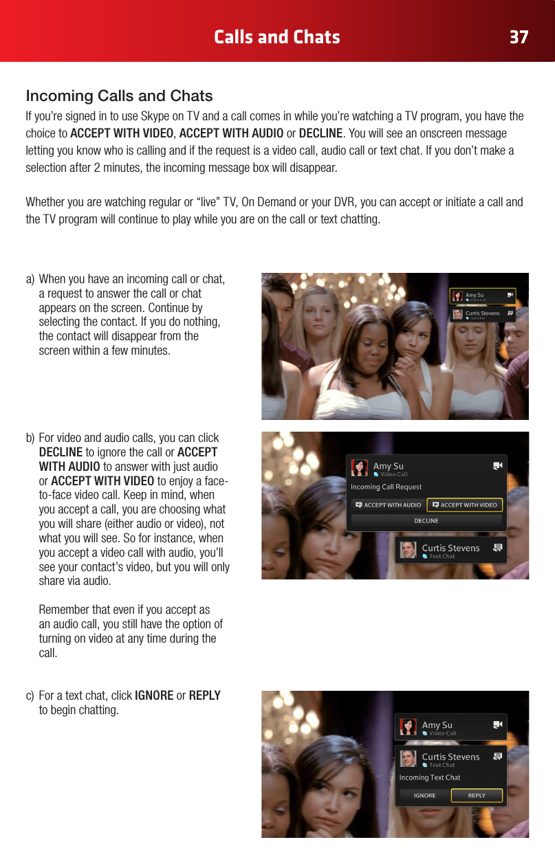 37Calls and Chatsa)Whenyouhaveanincomingcallorchat,a request to answer the call or chat appears on the screen. Continue by selecting the contact. If you do nothing, the contact will disappear from the screen within a few minutes. b)Forvideoandaudiocalls,youcanclickDECLINE to ignore the call or ACCEPT WITH AUDIO to answer with just audio or ACCEPT WITH VIDEO to enjoy a face-to-facevideocall.Keepinmind,whenyou accept a call, you are choosing what youwillshare(eitheraudioorvideo),notwhat you will see. So for instance, when you accept a video call with audio, you’ll see your contact’s video, but you will only share via audio.    Remember that even if you accept as an audio call, you still have the option of turning on video at any time during the call.c) Foratextchat,clickIGNORE or REPLY to begin chatting.Incoming Calls and ChatsIf you’re signed in to use Skype on TV and a call comes in while you’re watching a TV program, you have the choice to ACCEPT WITH VIDEO, ACCEPT WITH AUDIO or DECLINE. You will see an onscreen message letting you know who is calling and if the request is a video call, audio call or text chat. If you don’t make a selection after 2 minutes, the incoming message box will disappear. Whetheryouarewatchingregularor“live”TV,OnDemandoryourDVR,youcanacceptorinitiateacallandthe TV program will continue to play while you are on the call or text chatting.