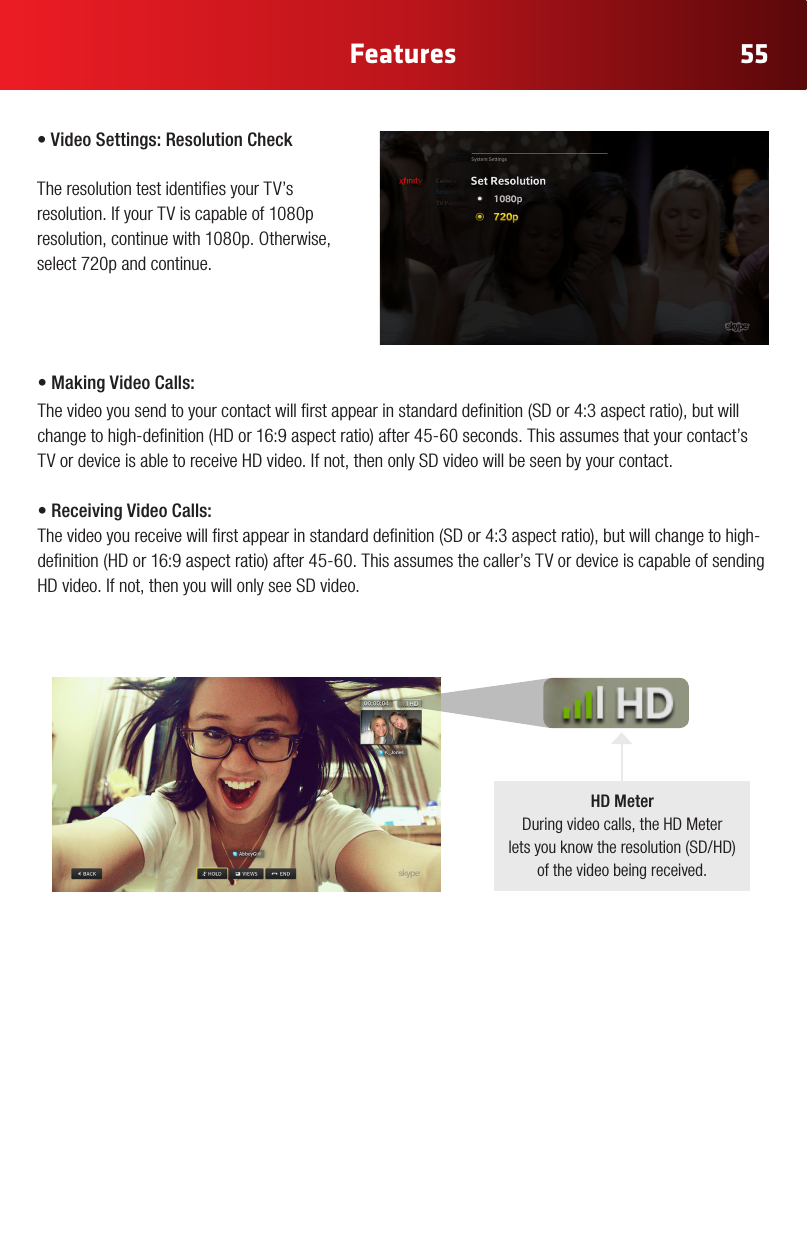 55Features•VideoSettings:ResolutionCheck The resolution test identies your TV’s resolution. If your TV is capable of 1080p resolution,continuewith1080p.Otherwise,select 720p and continue.•MakingVideoCalls:Thevideoyousendtoyourcontactwillrstappearinstandarddenition(SDor4:3aspectratio),butwillchangetohigh-denition(HDor16:9aspectratio)after45-60seconds.Thisassumesthatyourcontact’sTVordeviceisabletoreceiveHDvideo.Ifnot,thenonlySDvideowillbeseenbyyourcontact.•Receiving Video Calls:Thevideoyoureceivewillrstappearinstandarddenition(SDor4:3aspectratio),butwillchangetohigh-denition(HDor16:9aspectratio)after45-60.Thisassumesthecaller’sTVordeviceiscapableofsendingHDvideo.Ifnot,thenyouwillonlyseeSDvideo.HD MeterDuringvideocalls,theHDMeter letsyouknowtheresolution(SD/HD) of the video being received.