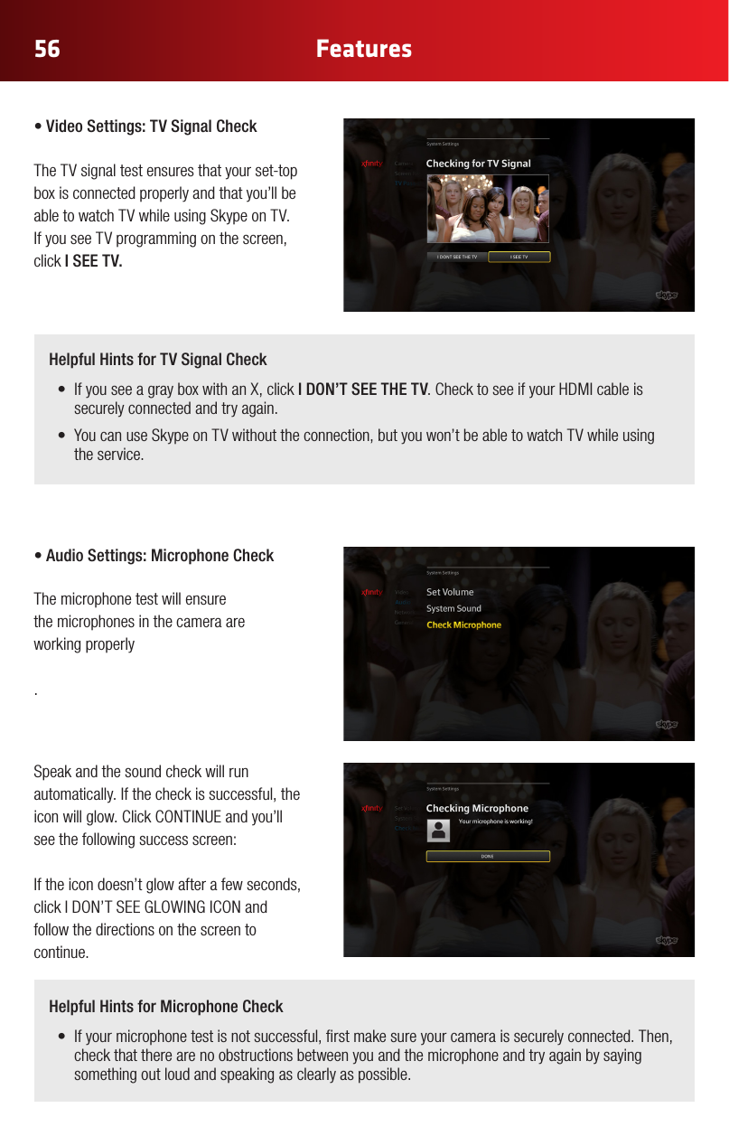 56 Features•VideoSettings:TVSignalCheck The TV signal test ensures that your set-top box is connected properly and that you’ll be able to watch TV while using Skype on TV. If you see TV programming on the screen, click I SEE TV. •AudioSettings:MicrophoneCheck The microphone test will ensure  the microphones in the camera are  working properly.Speak and the sound check will run automatically. If the check is successful, the iconwillglow.ClickCONTINUEandyou’llsee the following success screen:If the icon doesn’t glow after a few seconds, clickIDON’TSEEGLOWINGICONandfollow the directions on the screen to continue.Helpful Hints for TV Signal Check• IfyouseeagrayboxwithanX,clickI DON’T SEE THE TV.ChecktoseeifyourHDMIcableissecurely connected and try again.• YoucanuseSkypeonTVwithouttheconnection,butyouwon’tbeabletowatchTVwhileusingthe service.Helpful Hints for Microphone Check• Ifyourmicrophonetestisnotsuccessful,rstmakesureyourcameraissecurelyconnected.Then,check that there are no obstructions between you and the microphone and try again by saying something out loud and speaking as clearly as possible.