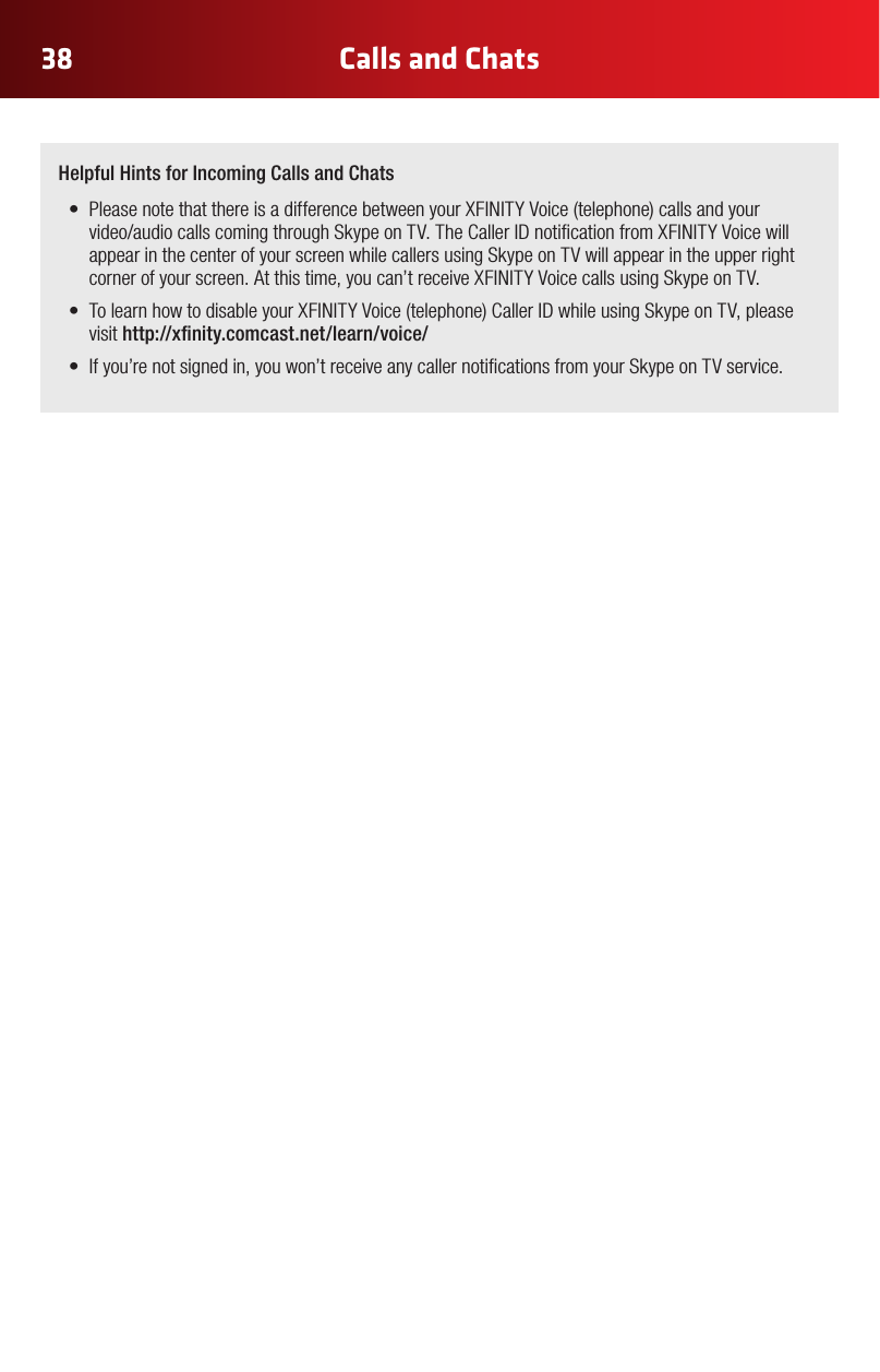 38 Calls and Chats Helpful Hints for Incoming Calls and Chats• PleasenotethatthereisadifferencebetweenyourXFINITYVoice(telephone)callsandyourvideo/audiocallscomingthroughSkypeonTV.TheCallerIDnoticationfromXFINITYVoicewillappear in the center of your screen while callers using Skype on TV will appear in the upper right cornerofyourscreen.Atthistime,youcan’treceiveXFINITYVoicecallsusingSkypeonTV.• TolearnhowtodisableyourXFINITYVoice(telephone)CallerIDwhileusingSkypeonTV,pleasevisithttp://xnity.comcast.net/learn/voice/• Ifyou’renotsignedin,youwon’treceiveanycallernoticationsfromyourSkypeonTVservice.