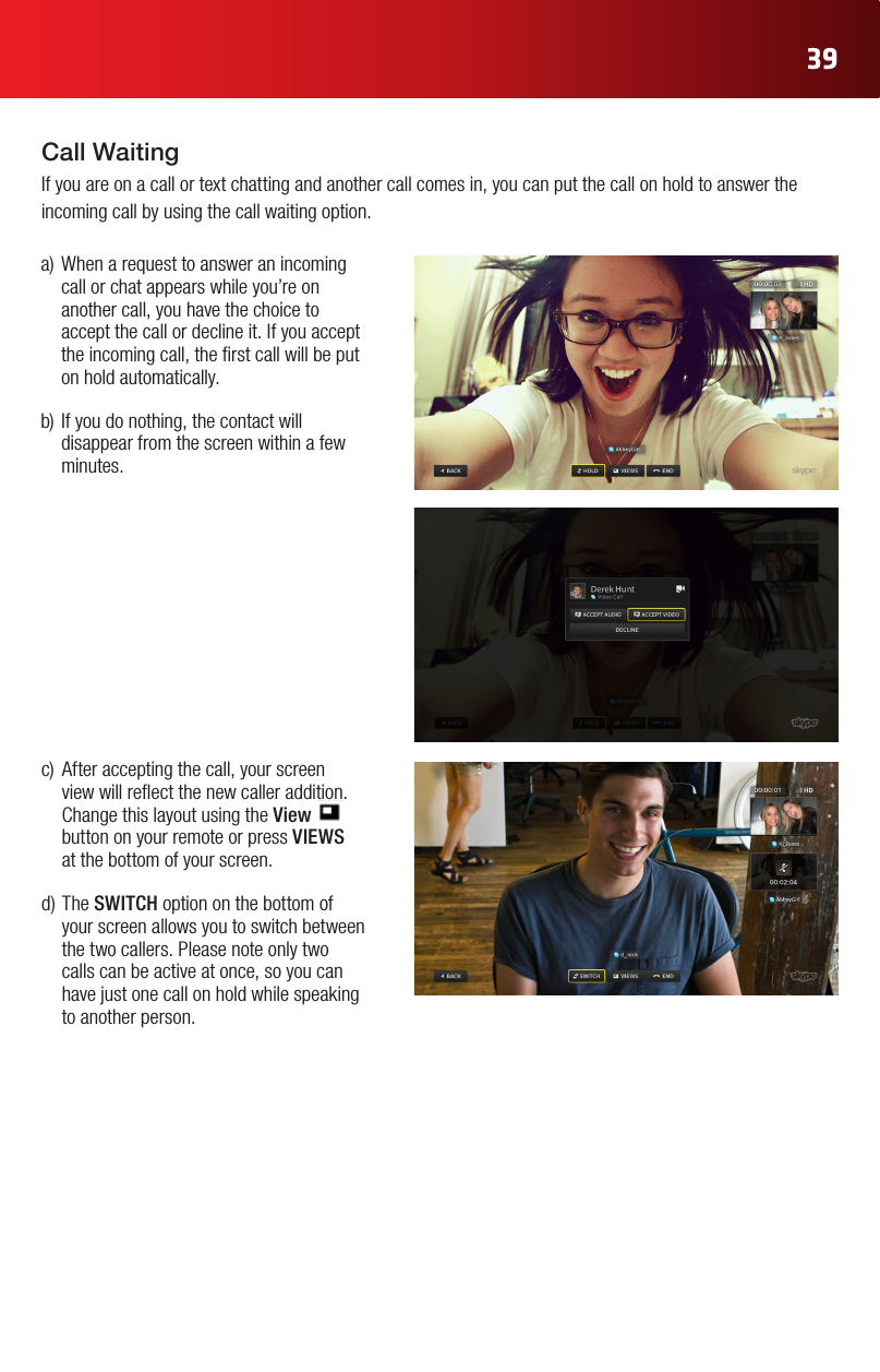39Call WaitingIf you are on a call or text chatting and another call comes in, you can put the call on hold to answer the incoming call by using the call waiting option.a)Whenarequesttoansweranincomingcall or chat appears while you’re on another call, you have the choice to accept the call or decline it. If you accept the incoming call, the rst call will be put on hold automatically. b)Ifyoudonothing,thecontactwilldisappear from the screen within a few minutes. c) Afteracceptingthecall,yourscreenview will reect the new caller addition. Change this layout using the View   button on your remote or press VIEWS  at the bottom of your screen. d)TheSWITCH option on the bottom of your screen allows you to switch between the two callers. Please note only two calls can be active at once, so you can have just one call on hold while speaking to another person.