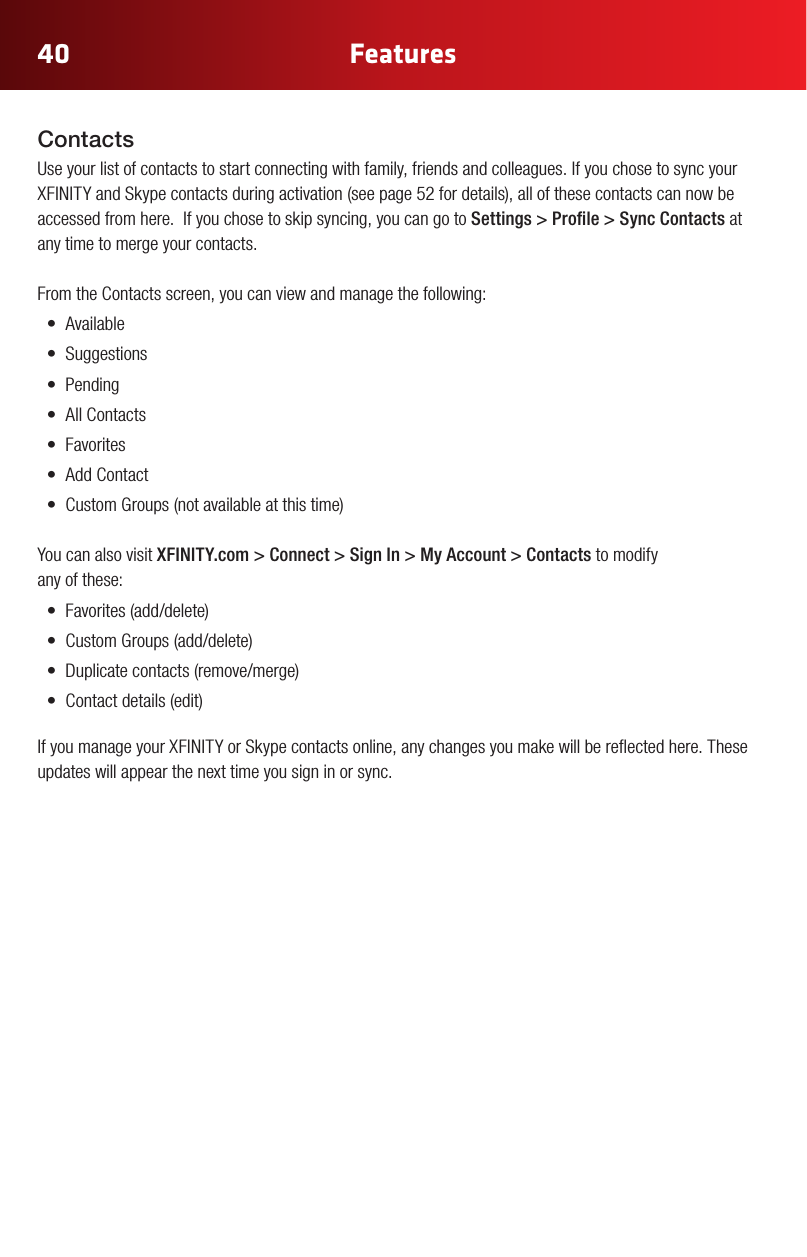 40 FeaturesContactsUse your list of contacts to start connecting with family, friends and colleagues. If you chose to sync your XFINITYandSkypecontactsduringactivation(seepage52fordetails),allofthesecontactscannowbeaccessed from here.  If you chose to skip syncing, you can go to Settings&gt;Prole&gt;SyncContacts at any time to merge your contacts. From the Contacts screen, you can view and manage the following: • Available• Suggestions• Pending• AllContacts• Favorites• AddContact• CustomGroups(notavailableatthistime)You can also visit XFINITY.com &gt; Connect &gt; Sign In &gt; My Account &gt; Contacts to modify  any of these:• Favorites(add/delete)• CustomGroups(add/delete)• Duplicatecontacts(remove/merge)• Contactdetails(edit)IfyoumanageyourXFINITYorSkypecontactsonline,anychangesyoumakewillbereectedhere.Theseupdates will appear the next time you sign in or sync.