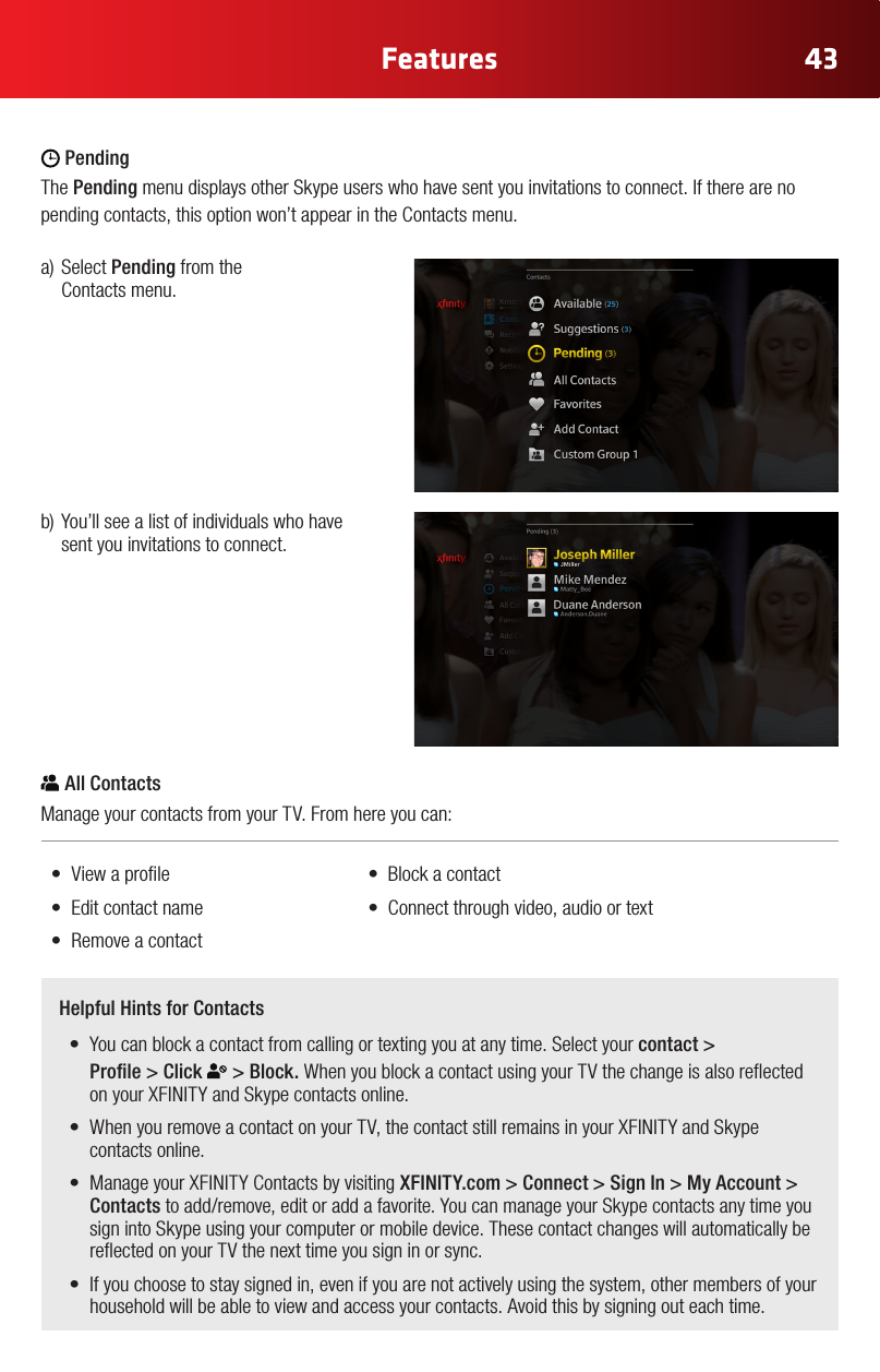 43FeaturesColor Chart#FFE61E#A6870B#2CA4E3#0073AE (Xnity Online)#969696#E6E6E6#B3B3B3 (new)Gray Gradient #92C03E#FFCC33#969696#CC2036Yellow Gradient Status ColorsRegular StateHover State Press State Selected StateRegular StateHover State Press State Selected State White IconsGlyphAddress BookAdd ContactAll ContactsFavorites/ Make FavoriteCustom GroupNoticationsConversationsSettingsVideo IncomingVideo OutgoingAudio IncomingAudio OutgoingChat IncomingChat OutgoingAcceptDeclineBlockedHold CallMuteLayoutEnd CallVideo ChatText ChatAudio ChatView ProlePresence: OnlinePresence: OinePresence: AwayPresence: Do not DisturbPresence: InvisibleSkype Buddy RequestSystem Update AlertAnnouncement AlertAvailableView ProleSelf ViewFind/ SearchAdd to GroupWiMissing AvatarExisting Remote Control Icons (Control Bar Icons) PendingThe Pending menu displays other Skype users who have sent you invitations to connect. If there are no pending contacts, this option won’t appear in the Contacts menu. Color Chart#FFE61E#A6870B#2CA4E3#0073AE (Xnity Online)#969696#E6E6E6#B3B3B3 (new)Gray Gradient #92C03E#FFCC33#969696#CC2036Yellow Gradient Status ColorsRegular StateHover State Press State Selected StateRegular StateHover State Press State Selected State White IconsGlyphAddress BookAdd ContactAll ContactsFavorites/ Make FavoriteCustom GroupNoticationsConversationsSettingsVideo IncomingVideo OutgoingAudio IncomingAudio OutgoingChat IncomingChat OutgoingAcceptDeclineBlockedHold CallMuteLayoutEnd CallVideo ChatText ChatAudio ChatView ProlePresence: OnlinePresence: OinePresence: AwayPresence: Do not DisturbPresence: InvisibleSkype Buddy RequestSystem Update AlertAnnouncement AlertAvailableView ProleSelf ViewFind/ SearchAdd to GroupWiMissing AvatarExisting Remote Control Icons (Control Bar Icons) All ContactsManage your contacts from your TV. From here you can: • Viewaprole   •Blockacontact• Editcontactname  •Connectthroughvideo,audioortext• Removeacontacta)SelectPending from the  Contacts menu.b)You’llseealistofindividualswhohavesent you invitations to connect.Helpful Hints for Contacts• Youcanblockacontactfromcallingortextingyouatanytime.Selectyourcontact &gt;  Prole&gt;Click Color Chart#FFE61E#A6870B#2CA4E3#0073AE (Xnity Online)#969696#E6E6E6#B3B3B3 (new)Gray Gradient #92C03E#FFCC33#969696#CC2036Yellow Gradient Status ColorsRegular StateHover State Press State Selected StateRegular StateHover State Press State Selected State White IconsGlyphAddress BookAdd ContactAll ContactsFavorites/ Make FavoriteCustom GroupNoticationsConversationsSettingsVideo IncomingVideo OutgoingAudio IncomingAudio OutgoingChat IncomingChat OutgoingAcceptDeclineBlockedHold CallMuteLayoutEnd CallVideo ChatText ChatAudio ChatView ProlePresence: OnlinePresence: OinePresence: AwayPresence: Do not DisturbPresence: InvisibleSkype Buddy RequestSystem Update AlertAnnouncement AlertAvailableView ProleSelf ViewFind/ SearchAdd to GroupWiMissing AvatarExisting Remote Control Icons (Control Bar Icons) &gt; Block. When you block a contact using your TV the change is also reected onyourXFINITYandSkypecontactsonline.• WhenyouremoveacontactonyourTV,thecontactstillremainsinyourXFINITYandSkypecontacts online.• ManageyourXFINITYContactsbyvisitingXFINITY.com &gt; Connect &gt; Sign In &gt; My Account &gt; Contactstoadd/remove,editoraddafavorite.YoucanmanageyourSkypecontactsanytimeyousign into Skype using your computer or mobile device. These contact changes will automatically be reected on your TV the next time you sign in or sync.• Ifyouchoosetostaysignedin,evenifyouarenotactivelyusingthesystem,othermembersofyourhousehold will be able to view and access your contacts. Avoid this by signing out each time.
