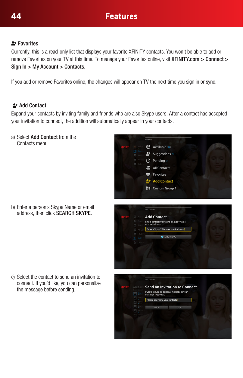 44 FeaturesColor Chart#FFE61E#A6870B#2CA4E3#0073AE (Xnity Online)#969696#E6E6E6#B3B3B3 (new)Gray Gradient #92C03E#FFCC33#969696#CC2036Yellow Gradient Status ColorsRegular StateHover State Press State Selected StateRegular StateHover State Press State Selected State White IconsGlyphAddress BookAdd ContactAll ContactsFavorites/ Make FavoriteCustom GroupNoticationsConversationsSettingsVideo IncomingVideo OutgoingAudio IncomingAudio OutgoingChat IncomingChat OutgoingAcceptDeclineBlockedHold CallMuteLayoutEnd CallVideo ChatText ChatAudio ChatView ProlePresence: OnlinePresence: OinePresence: AwayPresence: Do not DisturbPresence: InvisibleSkype Buddy RequestSystem Update AlertAnnouncement AlertAvailableView ProleSelf ViewFind/ SearchAdd to GroupWiMissing AvatarExisting Remote Control Icons (Control Bar Icons) FavoritesCurrently,thisisaread-onlylistthatdisplaysyourfavoriteXFINITYcontacts.Youwon’tbeabletoaddorremove Favorites on your TV at this time. To manage your Favorites online, visit XFINITY.com &gt; Connect &gt; Sign In &gt; My Account &gt; Contacts.If you add or remove Favorites online, the changes will appear on TV the next time you sign in or sync. Color Chart#FFE61E#A6870B#2CA4E3#0073AE (Xnity Online)#969696#E6E6E6#B3B3B3 (new)Gray Gradient #92C03E#FFCC33#969696#CC2036Yellow Gradient Status ColorsRegular StateHover State Press State Selected StateRegular StateHover State Press State Selected State White IconsGlyphAddress BookAdd ContactAll ContactsFavorites/ Make FavoriteCustom GroupNoticationsConversationsSettingsVideo IncomingVideo OutgoingAudio IncomingAudio OutgoingChat IncomingChat OutgoingAcceptDeclineBlockedHold CallMuteLayoutEnd CallVideo ChatText ChatAudio ChatView ProlePresence: OnlinePresence: OinePresence: AwayPresence: Do not DisturbPresence: InvisibleSkype Buddy RequestSystem Update AlertAnnouncement AlertAvailableView ProleSelf ViewFind/ SearchAdd to GroupWiMissing AvatarExisting Remote Control Icons (Control Bar Icons) Add ContactExpand your contacts by inviting family and friends who are also Skype users. After a contact has accepted your invitation to connect, the addition will automatically appear in your contacts.a)SelectAdd Contact from the  Contacts menu.b)Enteraperson’sSkypeNameoremailaddress, then click SEARCH SKYPE. c) Selectthecontacttosendaninvitationtoconnect. If you’d like, you can personalize the message before sending.  