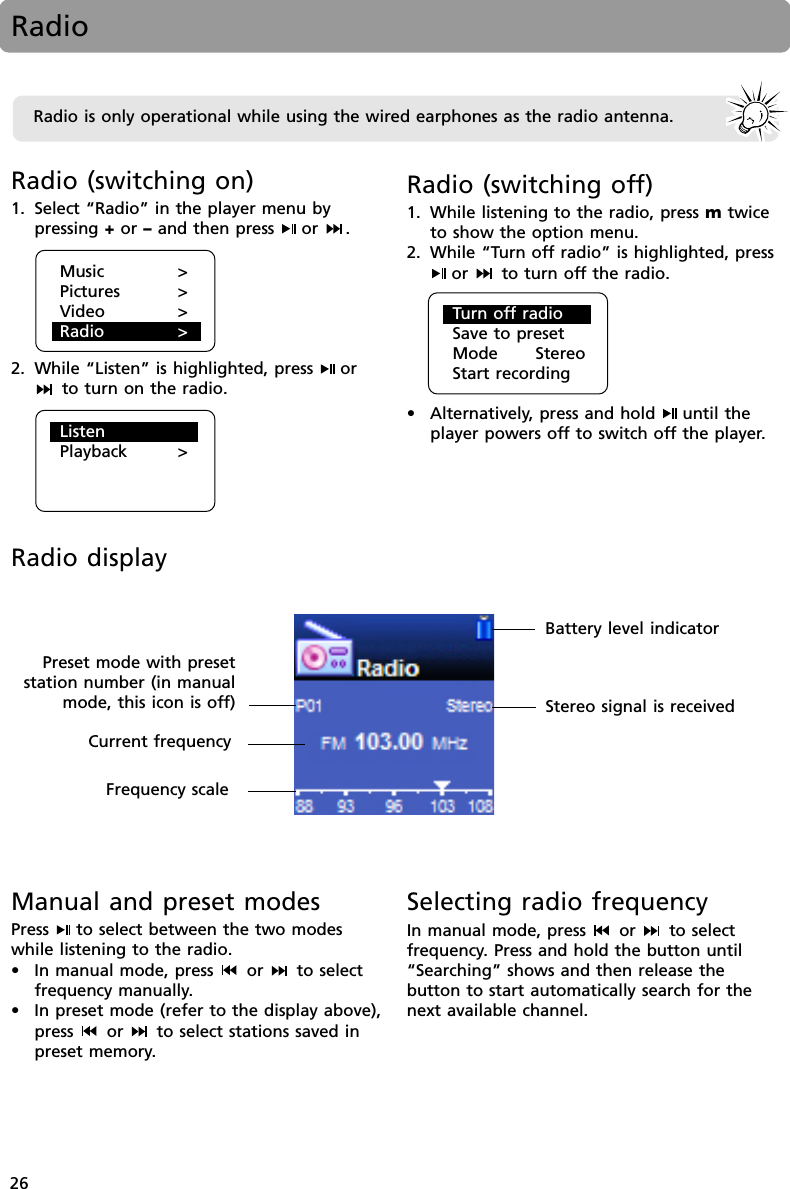 26Radio (switching off)1. While listening to the radio, press m twiceto show the option menu.2. While “Turn off radio” is highlighted, pressor   to turn off the radio.•Alternatively, press and hold  until theplayer powers off to switch off the player.RadioRadio (switching on)1. Select “Radio” in the player menu bypressing + or – and then press  or  .2. While “Listen” is highlighted, press  or to turn on the radio.Music &gt;Pictures &gt;Video &gt;Radio &gt;ListenPlayback &gt;Turn off radioSave to presetMode     StereoStart recordingRadio displayBattery level indicatorPreset mode with presetstation number (in manualmode, this icon is off)Current frequencyFrequency scaleStereo signal is receivedManual and preset modesPress  to select between the two modeswhile listening to the radio.•In manual mode, press   or   to selectfrequency manually.•In preset mode (refer to the display above),press   or   to select stations saved inpreset memory.Selecting radio frequencyIn manual mode, press   or   to selectfrequency. Press and hold the button until“Searching” shows and then release thebutton to start automatically search for thenext available channel.Radio is only operational while using the wired earphones as the radio antenna.