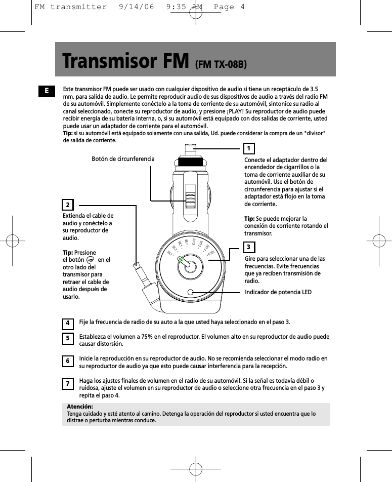 Transmisor FM (FM TX-08B)Conecte el adaptador dentro delencendedor de cigarrillos o latoma de corriente auxiliar de suautomóvil. Use el botón decircunferencia para ajustar si eladaptador está flojo en la tomade corriente.Tip: Se puede mejorar laconexión de corriente rotando eltransmisor.Extienda el cable deaudio y conéctelo asu reproductor deaudio.Tip: Presione el botón          en elotro lado deltransmisor pararetraer el cable deaudio después deusarlo.Botón de circunferencia Gire para seleccionar una de lasfrecuencias. Evite frecuenciasque ya reciben transmisión deradio.Indicador de potencia LEDFije la frecuencia de radio de su auto a la que usted haya seleccionado en el paso 3.Establezca el volumen a 75% en el reproductor. El volumen alto en su reproductor de audio puedecausar distorsión.Inicie la reproducción en su reproductor de audio. No se recomienda seleccionar el modo radio ensu reproductor de audio ya que esto puede causar interferencia para la recepción.Haga los ajustes finales de volumen en el radio de su automóvil. Si la señal es todavía débil oruidosa, ajuste el volumen en su reproductor de audio o seleccione otra frecuencia en el paso 3 yrepita el paso 4.32Atención:Tenga cuidado y esté atento al camino. Detenga la operación del reproductor si usted encuentra que lodistrae o perturba mientras conduce.4567Este transmisor FM puede ser usado con cualquier dispositivo de audio sí tiene un receptáculo de 3.5mm. para salida de audio. Le permite reproducir audio de sus dispositivos de audio a través del radio FMde su automóvil. Simplemente conéctelo a la toma de corriente de su automóvil, sintonice su radio alcanal seleccionado, conecte su reproductor de audio, y presione ¡PLAY! Su reproductor de audio puederecibir energía de su batería interna, o, si su automóvil está equipado con dos salidas de corriente, ustedpuede usar un adaptador de corriente para el automóvil.Tip: si su automóvil está equipado solamente con una salida, Ud. puede considerar la compra de un &quot;divisor&quot;de salida de corriente.1EFM transmitter  9/14/06  9:35 AM  Page 4