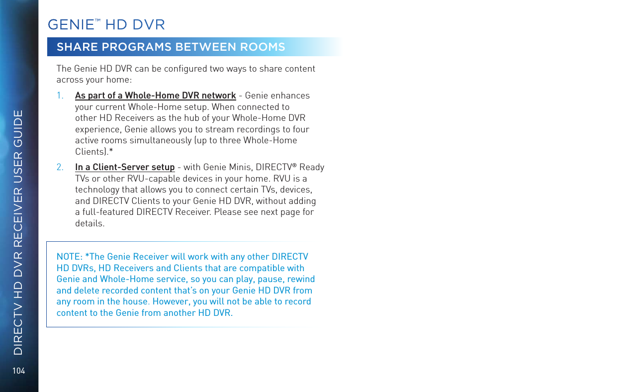 104DIRECTV HD DVR RECEIVER USER GUIDEGENIE™ HD DVRSHARE PROGRAMS BETWEEN ROOMSThe Genie HD DVR can be conﬁgured two ways to share content across your home: 1. As part of a Whole-Home DVR network - Genie enhances your current Whole-Home setup. When connected to other HD Receivers as the hub of your Whole-Home DVR experience, Genie allows you to stream recordings to four active rooms simultaneously (up to three Whole-Home Clients).*2. In a Client-Server setup - with Genie Minis, DIRECTV® Ready TVs or other RVU-capable devices in your home. RVU is a technology that allows you to connect certain TVs, devices, and DIRECTV Clients to your Genie HD DVR, without adding a full-featured DIRECTV Receiver. Please see next page for details.NOTE: *The Genie Receiver will work with any other DIRECTV HD DVRs, HD Receivers and Clients that are compatible with Genie and Whole-Home service, so you can play, pause, rewind and delete recorded content that’s on your Genie HD DVR from any room in the house. However, you will not be able to record content to the Genie from another HD DVR.