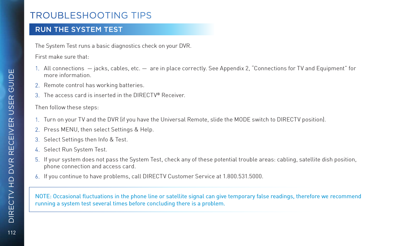 112DIRECTV HD DVR RECEIVER USER GUIDERUN THE SYSTEM TESTThe System Test runs a basic diagnostics check on your DVR.  First make sure that: 1.  All connections  — jacks, cables, etc. —  are in place correctly. See Appendix 2, “Connections for TV and Equipment” for more information.2.  Remote control has working batteries.3. The access card is inserted in the DIRECTV® Receiver.Then follow these steps:1.  Turn on your TV and the DVR (if you have the Universal Remote, slide the MODE switch to DIRECTV position).2.  Press MENU, then select Settings &amp; Help. 3.  Select Settings then Info &amp; Test.4.  Select Run System Test. 5.  If your system does not pass the System Test, check any of these potential trouble areas: cabling, satellite dish position, phone connection and access card.6.  If you continue to have problems, call DIRECTV Customer Service at 1.800.531.5000. NOTE: Occasional ﬂuctuations in the phone line or satellite signal can give temporary false readings, therefore we recommend running a system test several times before concluding there is a problem.TROUBLESHOOTING TIPS