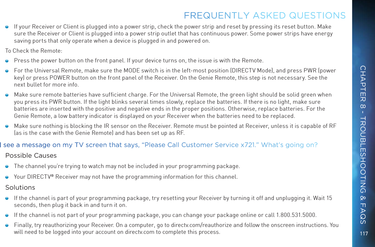117    If your Receiver or Client is plugged into a power strip, check the power strip and reset by pressing its reset button. Make sure the Receiver or Client is plugged into a power strip outlet that has continuous power. Some power strips have energy saving ports that only operate when a device is plugged in and powered on.To Check the Remote:    Press the power button on the front panel. If your device turns on, the issue is with the Remote.     For the Universal Remote, make sure the MODE switch is in the left-most position (DIRECTV Mode), and press PWR (power key) or press POWER button on the front panel of the Receiver. On the Genie Remote, this step is not necessary. See the next bullet for more info.     Make sure remote batteries have sufﬁcient charge. For the Universal Remote, the green light should be solid green when you press its PWR button. If the light blinks several times slowly, replace the batteries. If there is no light, make sure batteries are inserted with the positive and negative ends in the proper positions. Otherwise, replace batteries. For the Genie Remote, a low battery indicator is displayed on your Receiver when the batteries need to be replaced.    Make sure nothing is blocking the IR sensor on the Receiver. Remote must be pointed at Receiver, unless it is capable of RF (as is the case with the Genie Remote) and has been set up as RF.I see a message on my TV screen that says, “Please Call Customer Service x721.” What’s going on?Possible Causes    The channel you’re trying to watch may not be included in your programming package.    Your DIRECTV® Receiver may not have the programming information for this channel.Solutions    If the channel is part of your programming package, try resetting your Receiver by turning it off and unplugging it. Wait 15 seconds, then plug it back in and turn it on.    If the channel is not part of your programming package, you can change your package online or call 1.800.531.5000.    Finally, try reauthorizing your Receiver. On a computer, go to directv.com/reauthorize and follow the onscreen instructions. You will need to be logged into your account on directv.com to complete this process.FREQUENTLY ASKED QUESTIONSCHAPTER 8 - TROUBLESHOOTING &amp; FAQS