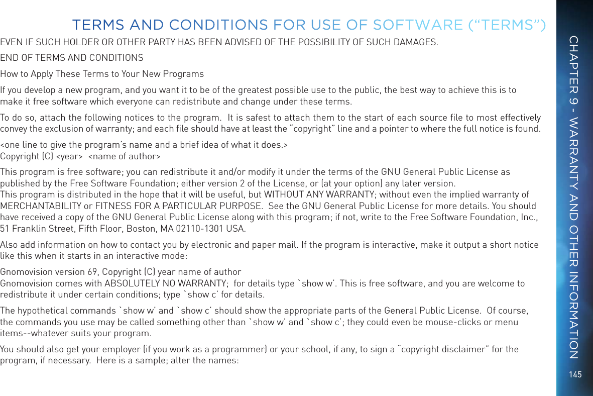 145EVEN IF SUCH HOLDER OR OTHER PARTY HAS BEEN ADVISED OF THE POSSIBILITY OF SUCH DAMAGES.END OF TERMS AND CONDITIONSHow to Apply These Terms to Your New ProgramsIf you develop a new program, and you want it to be of the greatest possible use to the public, the best way to achieve this is to make it free software which everyone can redistribute and change under these terms.To do so, attach the following notices to the program.  It is safest to attach them to the start of each source ﬁle to most effectively convey the exclusion of warranty; and each ﬁle should have at least the “copyright” line and a pointer to where the full notice is found.   &lt;one line to give the program’s name and a brief idea of what it does.&gt; Copyright (C) &lt;year&gt;  &lt;name of author&gt;This program is free software; you can redistribute it and/or modify it under the terms of the GNU General Public License as published by the Free Software Foundation; either version 2 of the License, or (at your option) any later version.  This program is distributed in the hope that it will be useful, but WITHOUT ANY WARRANTY; without even the implied warranty of MERCHANTABILITY or FITNESS FOR A PARTICULAR PURPOSE.  See the GNU General Public License for more details. You should have received a copy of the GNU General Public License along with this program; if not, write to the Free Software Foundation, Inc., 51 Franklin Street, Fifth Floor, Boston, MA 02110-1301 USA.Also add information on how to contact you by electronic and paper mail. If the program is interactive, make it output a short notice like this when it starts in an interactive mode:Gnomovision version 69, Copyright (C) year name of author Gnomovision comes with ABSOLUTELY NO WARRANTY;  for details type `show w’. This is free software, and you are welcome to redistribute it under certain conditions; type `show c’ for details.The hypothetical commands `show w’ and `show c’ should show the appropriate parts of the General Public License.  Of course, the commands you use may be called something other than `show w’ and `show c’; they could even be mouse-clicks or menu items--whatever suits your program.You should also get your employer (if you work as a programmer) or your school, if any, to sign a “copyright disclaimer” for the program, if necessary.  Here is a sample; alter the names:TERMS AND CONDITIONS FOR USE OF SOFTWARE (“TERMS”)CHAPTER 9 - WARRANTY AND OTHER INFORMATION