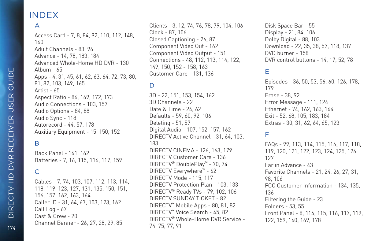 174DIRECTV HD DVR RECEIVER USER GUIDEAAccess Card - 7, 8, 84, 92, 110, 112, 148, 160Adult Channels - 83, 96Advance - 14, 78, 183, 184Advanced Whole-Home HD DVR - 130Album - 65Apps - 4, 31, 45, 61, 62, 63, 64, 72, 73, 80, 81, 82, 103, 149, 165Artist - 65Aspect Ratio - 86, 169, 172, 173Audio Connections - 103, 157Audio Options - 84, 88Audio Sync - 118Autorecord - 44, 57, 178Auxiliary Equipment - 15, 150, 152BBack Panel - 161, 162Batteries - 7, 16, 115, 116, 117, 159CCables - 7, 74, 103, 107, 112, 113, 114, 118, 119, 123, 127, 131, 135, 150, 151, 156, 157, 162, 163, 164Caller ID - 31, 64, 67, 103, 123, 162Call Log - 67Cast &amp; Crew - 20Channel Banner - 26, 27, 28, 29, 85Clients - 3, 12, 74, 76, 78, 79, 104, 106Clock - 87, 106Closed Captioning - 26, 87Component Video Out - 162Component Video Output - 151Connections - 48, 112, 113, 114, 122, 149, 150, 152 - 158, 163Customer Care - 131, 136D3D - 22, 151, 153, 154, 1623D Channels - 22Date &amp; Time - 24, 62Defaults - 59, 60, 92, 106Deleting - 51, 57Digital Audio - 107, 152, 157, 162DIRECTV Active Channel - 31, 64, 103, 183DIRECTV CINEMA - 126, 163, 179DIRECTV Customer Care - 136DIRECTV® DoublePlay™ - 70, 74DIRECTV Everywhere™ - 62DIRECTV Mode - 115, 117DIRECTV Protection Plan - 103, 133DIRECTV® Ready TVs - 79, 102, 106DIRECTV SUNDAY TICKET - 82DIRECTV™ Mobile Apps - 80, 81, 82DIRECTV™ Voice Search - 45, 82DIRECTV® Whole-Home DVR Service - 74, 75, 77, 91Disk Space Bar - 55Display - 21, 84, 106Dolby Digital - 88, 103Download - 22, 35, 38, 57, 118, 137DVD burner - 158DVR control buttons - 14, 17, 52, 78EEpisodes - 36, 50, 53, 56, 60, 126, 178, 179Erase - 38, 92Error Message - 111, 124Ethernet - 74, 162, 163, 164Exit - 52, 68, 105, 183, 184Extras - 30, 31, 62, 64, 65, 123FFAQs - 99, 113, 114, 115, 116, 117, 118, 119, 120, 121, 122, 123, 124, 125, 126, 127Far in Advance - 43Favorite Channels - 21, 24, 26, 27, 31, 98, 106FCC Customer Information - 134, 135, 136Filtering the Guide - 23Folders - 53, 55Front Panel - 8, 114, 115, 116, 117, 119, 122, 159, 160, 169, 178INDEX