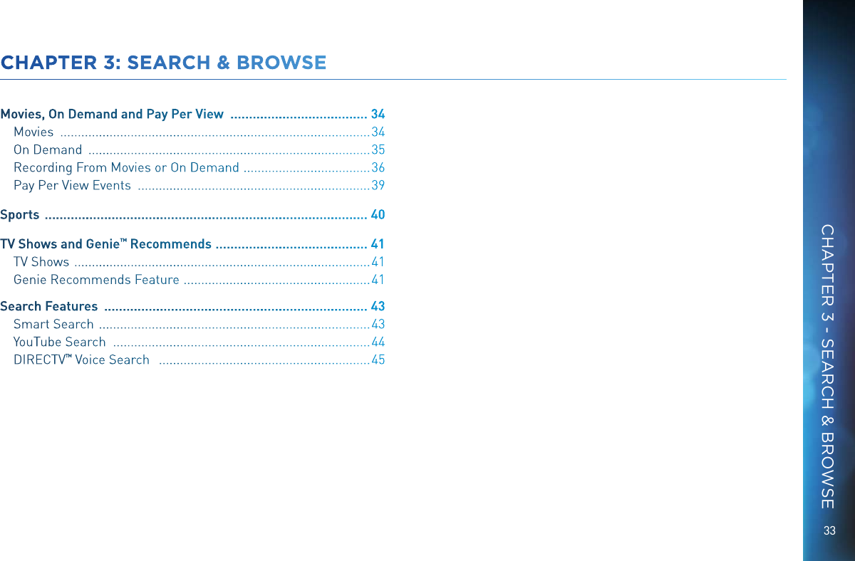 33CHAPTER 3: SEARCH &amp; BROWSEMovies, On Demand and Pay Per View   ..................................... 34Movies   ........................................................................................ 34On Demand   ................................................................................ 35Recording From Movies or On Demand   ....................................36Pay Per View Events   .................................................................. 39Sports   ....................................................................................... 40TV Shows and Genie ™ Recommends  ......................................... 41TV Shows   .................................................................................... 41Genie Recommends Feature   .....................................................41Search Features   ....................................................................... 43Smart Search   ............................................................................. 43YouTube Search   ......................................................................... 44DIRECTV ™ Voice Search    ............................................................ 45CHAPTER 3 - SEARCH &amp; BROWSE