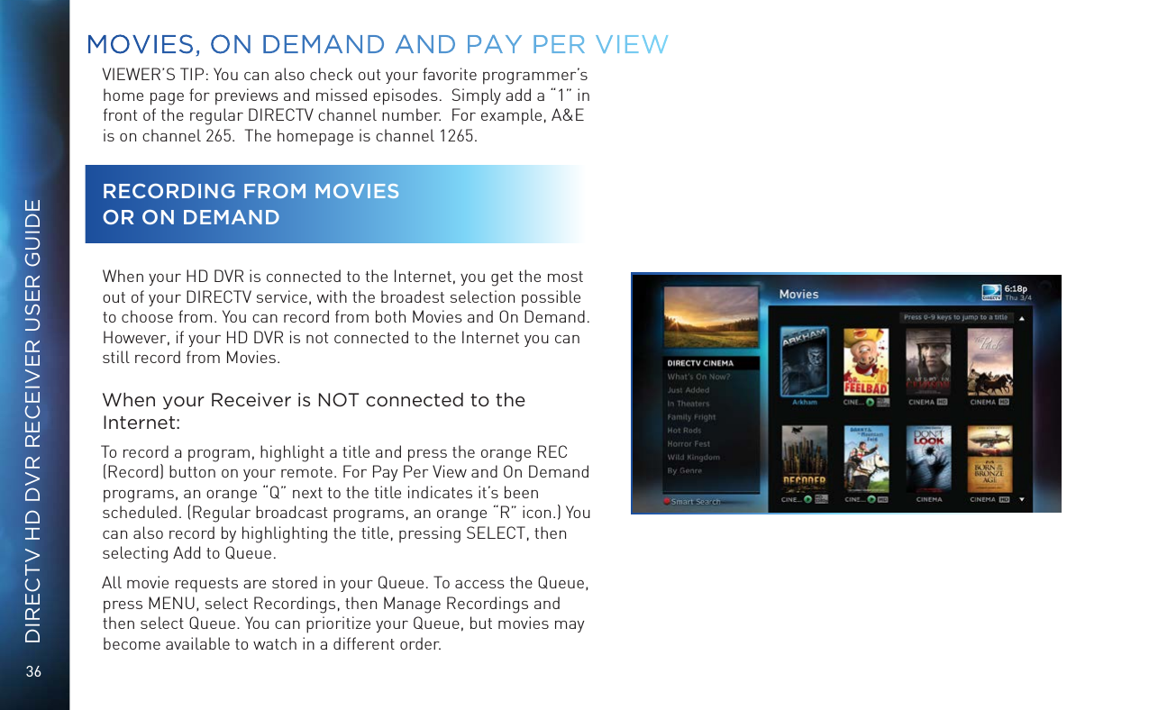 36DIRECTV HD DVR RECEIVER USER GUIDEVIEWER’S TIP: You can also check out your favorite programmer’s home page for previews and missed episodes.  Simply add a “1” in front of the regular DIRECTV channel number.  For example, A&amp;E is on channel 265.  The homepage is channel 1265.RECORDING FROM MOVIES  OR ON DEMANDWhen your HD DVR is connected to the Internet, you get the most out of your DIRECTV service, with the broadest selection possible to choose from. You can record from both Movies and On Demand. However, if your HD DVR is not connected to the Internet you can still record from Movies.When your Receiver is NOT connected to the Internet:To record a program, highlight a title and press the orange REC (Record) button on your remote. For Pay Per View and On Demand programs, an orange “Q” next to the title indicates it’s been scheduled. (Regular broadcast programs, an orange “R” icon.) You can also record by highlighting the title, pressing SELECT, then selecting Add to Queue.All movie requests are stored in your Queue. To access the Queue, press MENU, select Recordings, then Manage Recordings and then select Queue. You can prioritize your Queue, but movies may become available to watch in a different order.MOVIES, ON DEMAND AND  PAY PER VIEW