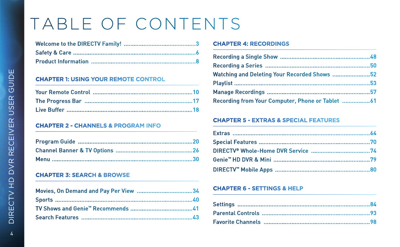 4DIRECTV HD DVR RECEIVER USER GUIDETABLE OF CONTENTSWelcome to the DIRECTV Family!   ............................................ 3Safety &amp; Care   ...........................................................................6Product Information   ................................................................ 8CHAPTER 1: USING YOUR REMOTE CONTROLYour Remote Control   ............................................................. 10The Progress Bar   .................................................................. 17Live Buffer   .............................................................................18CHAPTER 2 - CHANNELS &amp; PROGRAM INFO Program Guide   ...................................................................... 20Channel Banner &amp; TV Options   ............................................... 26Menu   ......................................................................................30CHAPTER 3: SEARCH &amp; BROWSE  Movies, On Demand and Pay Per View   .................................. 34Sports   .................................................................................... 40TV Shows and Genie ™ Recommends  ......................................41Search Features   .................................................................... 43CHAPTER 4: RECORDINGS  Recording a Single Show   ....................................................... 48Recording a Series   ................................................................ 50Watching and Deleting Your Recorded Shows   .......................52Playlist  ...................................................................................53Manage Recordings   ...............................................................57Recording from Your Computer, Phone or Tablet   ................. 61CHAPTER 5 - EXTRAS &amp; SPECIAL FEATURES  Extras   .................................................................................... 64Special Features   ....................................................................70DIRECTV ® Whole-Home DVR Service   .................................... 74Genie™ HD DVR &amp; Mini   ........................................................... 79DIRECTV ™ Mobile Apps   .......................................................... 80CHAPTER 6 - SETTINGS &amp; HELP Settings   ................................................................................. 84Parental Controls   .................................................................. 93Favorite Channels   ................................................................. 98