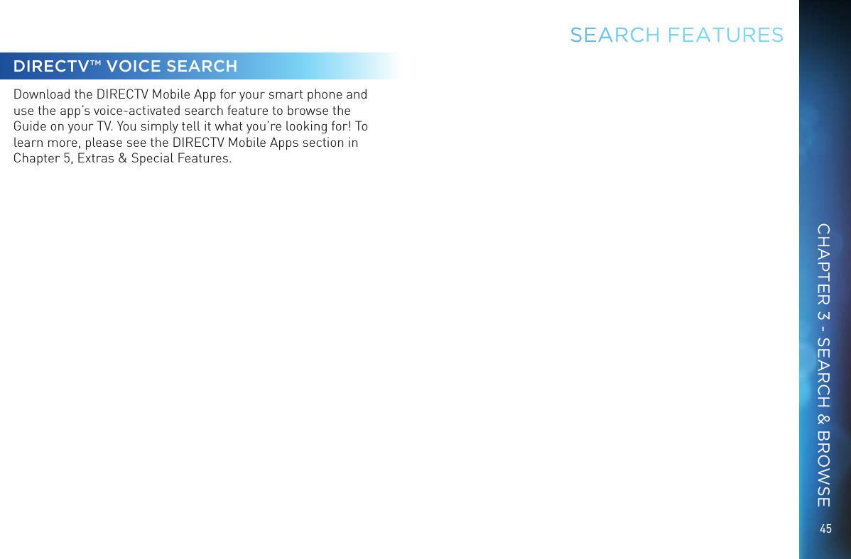 45DIRECTV™ VOICE SEARCH Download the DIRECTV Mobile App for your smart phone and use the app’s voice-activated search feature to browse the Guide on your TV. You simply tell it what you’re looking for! To learn more, please see the DIRECTV Mobile Apps section in Chapter 5, Extras &amp; Special Features.SEARCH FEATURESCHAPTER 3 - SEARCH &amp; BROWSE