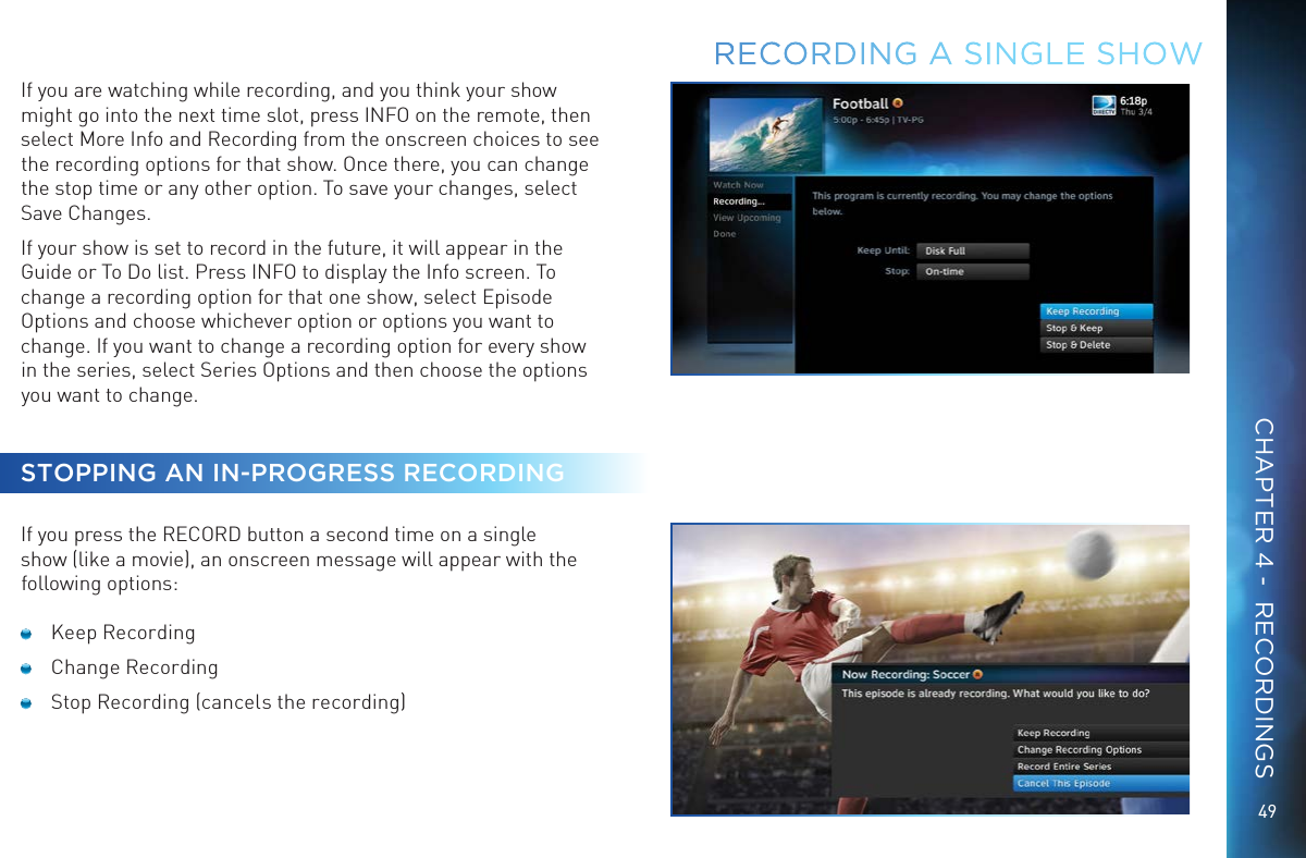 49If you are watching while recording, and you think your show might go into the next time slot, press INFO on the remote, then select More Info and Recording from the onscreen choices to see the recording options for that show. Once there, you can change the stop time or any other option. To save your changes, select Save Changes.If your show is set to record in the future, it will appear in the Guide or To Do list. Press INFO to display the Info screen. To change a recording option for that one show, select Episode Options and choose whichever option or options you want to change. If you want to change a recording option for every show in the series, select Series Options and then choose the options you want to change.STOPPING AN IN-PROGRESS RECORDINGIf you press the RECORD button a second time on a single show (like a movie), an onscreen message will appear with the following options:  Keep Recording  Change Recording  Stop Recording (cancels the recording)RECORDING A SINGLE SHOWCHAPTER 4 -  RECORDINGS