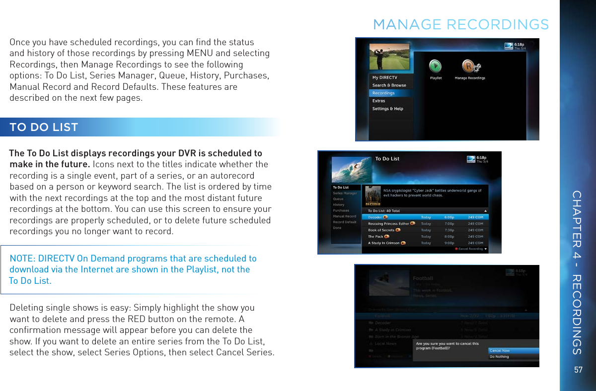 57Once you have scheduled recordings, you can ﬁnd the status and history of those recordings by pressing MENU and selecting Recordings, then Manage Recordings to see the following options: To Do List, Series Manager, Queue, History, Purchases, Manual Record and Record Defaults. These features are described on the next few pages.TO DO LISTThe To Do List displays recordings your DVR is scheduled to make in the future. Icons next to the titles indicate whether the recording is a single event, part of a series, or an autorecord based on a person or keyword search. The list is ordered by time with the next recordings at the top and the most distant future recordings at the bottom. You can use this screen to ensure your recordings are properly scheduled, or to delete future scheduled recordings you no longer want to record.NOTE: DIRECTV On Demand programs that are scheduled to download via the Internet are shown in the Playlist, not the  To Do List.Deleting single shows is easy: Simply highlight the show you want to delete and press the RED button on the remote. A conﬁrmation message will appear before you can delete the show. If you want to delete an entire series from the To Do List, select the show, select Series Options, then select Cancel Series.MANAGE  RECORDINGSCHAPTER 4 -  RECORDINGS