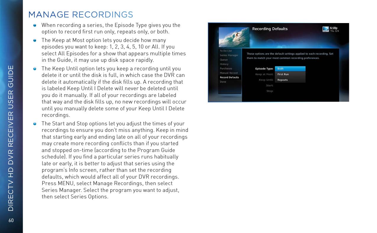 60DIRECTV HD DVR RECEIVER USER GUIDE  When recording a series, the Episode Type gives you the option to record ﬁrst run only, repeats only, or both.   The Keep at Most option lets you decide how many episodes you want to keep: 1, 2, 3, 4, 5, 10 or All. If you select All Episodes for a show that appears multiple times in the Guide, it may use up disk space rapidly.  The Keep Until option lets you keep a recording until you delete it or until the disk is full, in which case the DVR can delete it automatically if the disk ﬁlls up. A recording that is labeled Keep Until I Delete will never be deleted until you do it manually. If all of your recordings are labeled that way and the disk ﬁlls up, no new recordings will occur until you manually delete some of your Keep Until I Delete recordings.  The Start and Stop options let you adjust the times of your recordings to ensure you don’t miss anything. Keep in mind that starting early and ending late on all of your recordings may create more recording conﬂicts than if you started and stopped on-time (according to the Program Guide schedule). If you ﬁnd a particular series runs habitually late or early, it is better to adjust that series using the program’s Info screen, rather than set the recording defaults, which would affect all of your DVR recordings. Press MENU, select Manage Recordings, then select Series Manager. Select the program you want to adjust, then select Series Options.MANAGE  RECORDINGS