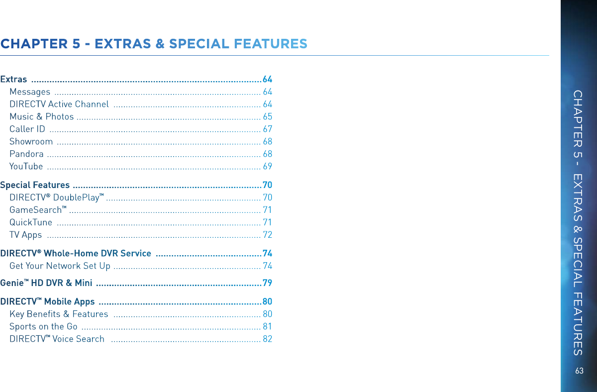 63CHAPTER 5 - EXTRAS &amp; SPECIAL FEATURESExtras   ......................................................................................... 64Messages   .................................................................................... 64DIRECTV Active Channel   ............................................................ 64Music &amp; Photos  ........................................................................... 65Caller ID   ...................................................................................... 67Showroom   ................................................................................... 68Pandora   ....................................................................................... 68YouTube   ....................................................................................... 69Special Features   .........................................................................70DIRECTV ® DoublePlay ™   ............................................................... 70GameSearch ™  .............................................................................. 71QuickTune   ................................................................................... 71TV Apps   ....................................................................................... 72DIRECTV ® Whole-Home DVR Service   ......................................... 74Get Your Network Set Up   ............................................................ 74Genie™ HD DVR &amp; Mini   ................................................................ 79DIRECTV ™ Mobile Apps   ............................................................... 80Key Beneﬁts &amp; Features    ............................................................ 80Sports on the Go   ......................................................................... 81DIRECTV ™ Voice Search    ............................................................. 82CHAPTER 5 -  EXTRAS &amp; SPECIAL FEATURES