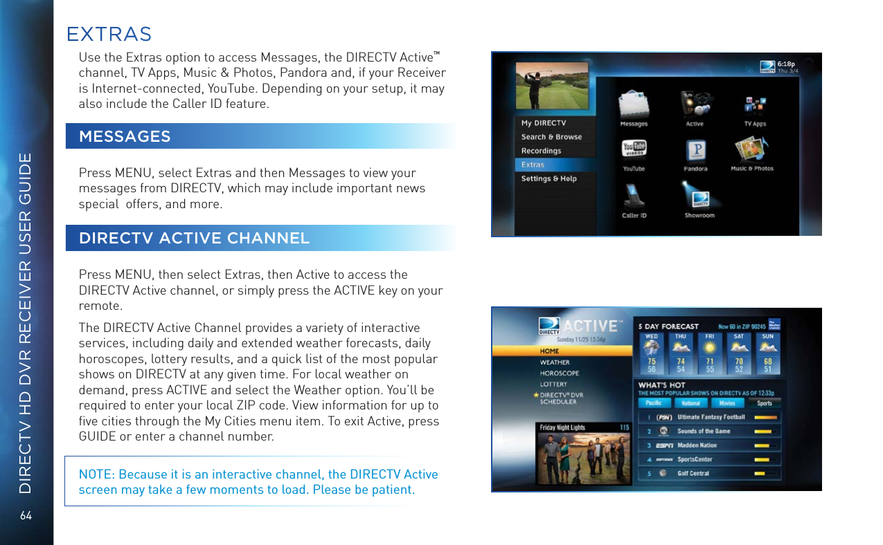 64DIRECTV HD DVR RECEIVER USER GUIDEUse the Extras option to access Messages, the DIRECTV Active™  channel, TV Apps, Music &amp; Photos, Pandora and, if your Receiver is Internet-connected, YouTube. Depending on your setup, it may also include the Caller ID feature.MESSAGESPress MENU, select Extras and then Messages to view your messages from DIRECTV, which may include important news special  offers, and more.DIRECTV ACTIVE CHANNELPress MENU, then select Extras, then Active to access the DIRECTV Active channel, or simply press the ACTIVE key on your remote. The DIRECTV Active Channel provides a variety of interactive services, including daily and extended weather forecasts, daily horoscopes, lottery results, and a quick list of the most popular shows on DIRECTV at any given time. For local weather on demand, press ACTIVE and select the Weather option. You’ll be required to enter your local ZIP code. View information for up to ﬁve cities through the My Cities menu item. To exit Active, press GUIDE or enter a channel number. NOTE: Because it is an interactive channel, the DIRECTV Active screen may take a few moments to load. Please be patient.EXTRAS