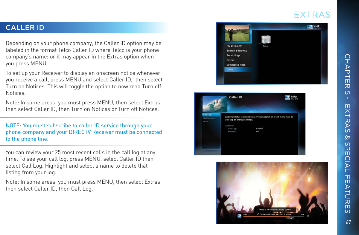 67EXTRASCHAPTER 5 -  EXTRAS &amp; SPECIAL FEATURESCALLER IDDepending on your phone company, the Caller ID option may be labeled in the format Telco Caller ID where Telco is your phone company’s name; or it may appear in the Extras option when you press MENU.To set up your Receiver to display an onscreen notice whenever you receive a call, press MENU and select Caller ID,  then select Turn on Notices. This will toggle the option to now read Turn off Notices.Note: In some areas, you must press MENU, then select Extras, then select Caller ID, then Turn on Notices or Turn off Notices.NOTE: You must subscribe to caller ID service through your phone company and your DIRECTV Receiver must be connected to the phone line. You can review your 25 most recent calls in the call log at any time. To see your call log, press MENU, select Caller ID then select Call Log. Highlight and select a name to delete that listing from your log.Note: In some areas, you must press MENU, then select Extras, then select Caller ID, then Call Log.