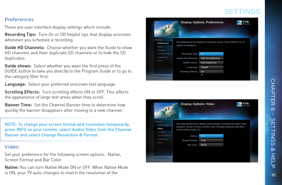 8585PreferencesThese are user interface display settings which include:Recording Tips:  Turn On or Off helpful tips that display onscreen whenever you schedule a recording.Guide HD Channels:  Choose whether you want the Guide to show   HD channels and their duplicate SD channels or to hide the SD duplicates.Guide shows:  Select whether you want the ﬁrst press of the GUIDE button to take you directly to the Program Guide or to go to the category ﬁlter ﬁrst.Language:  Select your preferred onscreen text language.Scrolling Effects:  Turn scrolling effects ON or OFF. This affects the appearance of large text areas when they scroll.Banner Time:  Set the Channel Banner time to determine how quickly the banner disappears after moving to a new channel.NOTE: To change your screen format and resolution temporarily, press INFO on your remote, select Audio/ Video from the Channel Banner and select Change Resolution &amp; Format.Video Set your preference for the following screen options:  Native, Screen Format and Bar Color.Native: You can turn Native Mode ON or OFF. When Native Mode is ON, your TV auto-changes to match the resolution of the SETTINGSCHAPTER 6 -  SETTINGS &amp; HELP