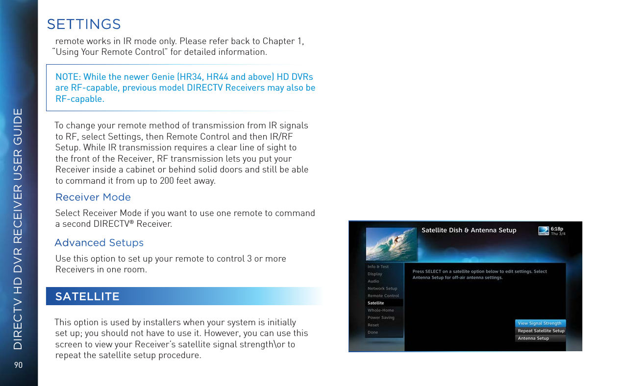 90DIRECTV HD DVR RECEIVER USER GUIDEremote works in IR mode only. Please refer back to Chapter 1, “Using Your Remote Control” for detailed information.NOTE: While the newer Genie (HR34, HR44 and above) HD DVRs are RF-capable, previous model DIRECTV Receivers may also be  RF-capable.To change your remote method of transmission from IR signals to RF, select Settings, then Remote Control and then IR/RF Setup. While IR transmission requires a clear line of sight to the front of the Receiver, RF transmission lets you put your Receiver inside a cabinet or behind solid doors and still be able to command it from up to 200 feet away.Receiver ModeSelect Receiver Mode if you want to use one remote to command a second DIRECTV® Receiver.Advanced SetupsUse this option to set up your remote to control 3 or more Receivers in one room. SATELLITEThis option is used by installers when your system is initially set up; you should not have to use it. However, you can use this screen to view your Receiver’s satellite signal strength\or to repeat the satellite setup procedure.SETTINGS