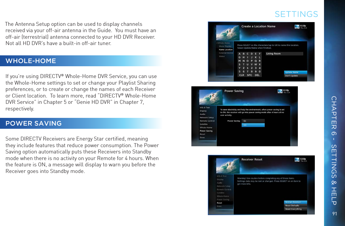 9191The Antenna Setup option can be used to display channels received via your off-air antenna in the Guide.  You must have an off-air (terrestrial) antenna connected to your HD DVR Receiver. Not all HD DVR’s have a built-in off-air tuner. WHOLE-HOMEIf you’re using DIRECTV® Whole-Home DVR Service, you can use the Whole-Home settings to set or change your Playlist Sharing preferences, or to create or change the names of each Receiver or Client location.  To learn more, read “DIRECTV® Whole-Home DVR Service” in Chapter 5 or “Genie HD DVR” in Chapter 7, respectively. POWER SAVINGSome DIRECTV Receivers are Energy Star certiﬁed, meaning they include features that reduce power consumption. The Power Saving option automatically puts these Receivers into Standby mode when there is no activity on your Remote for 4 hours. When the feature is ON, a message will display to warn you before the Receiver goes into Standby mode.SETTINGSCHAPTER 6 -  SETTINGS &amp; HELP