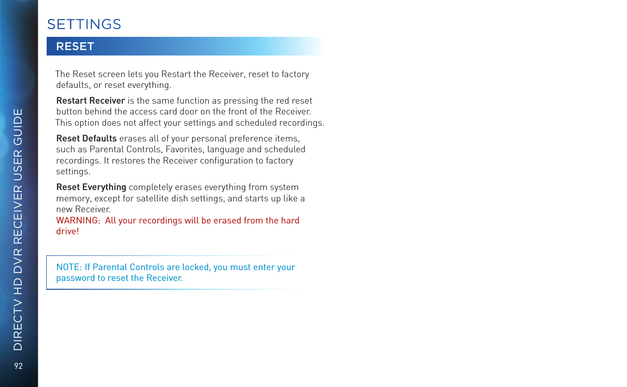 92DIRECTV HD DVR RECEIVER USER GUIDERESETThe Reset screen lets you Restart the Receiver, reset to factory defaults, or reset everything. Restart Receiver is the same function as pressing the red reset button behind the access card door on the front of the Receiver. This option does not affect your settings and scheduled recordings.Reset Defaults erases all of your personal preference items, such as Parental Controls, Favorites, language and scheduled recordings. It restores the Receiver conﬁguration to factory settings.Reset Everything completely erases everything from system memory, except for satellite dish settings, and starts up like a new Receiver.  WARNING:  All your recordings will be erased from the hard drive! NOTE: If Parental Controls are locked, you must enter your password to reset the Receiver.SETTINGS