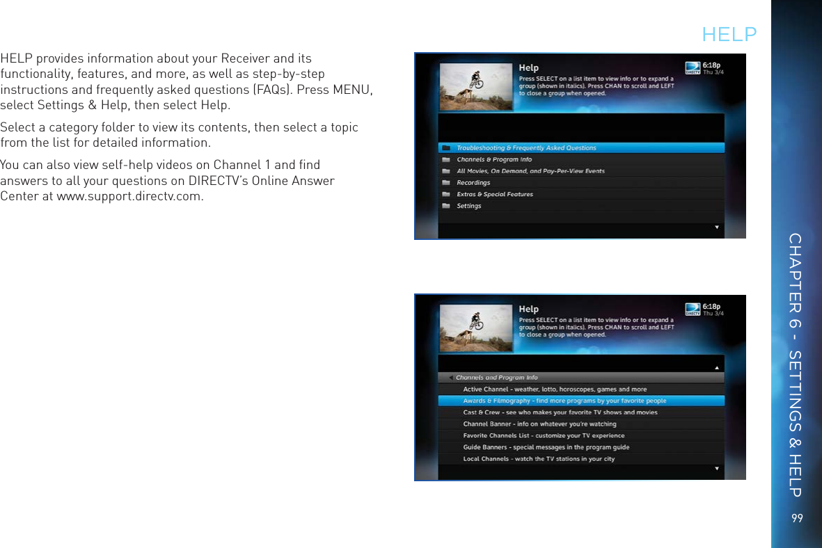 9999HELPHELP provides information about your Receiver and its functionality, features, and more, as well as step-by-step instructions and frequently asked questions (FAQs). Press MENU, select Settings &amp; Help, then select Help. Select a category folder to view its contents, then select a topic from the list for detailed information.You can also view self-help videos on Channel 1 and ﬁnd answers to all your questions on DIRECTV’s Online Answer Center at www.support.directv.com.CHAPTER 6 -  SETTINGS &amp; HELP