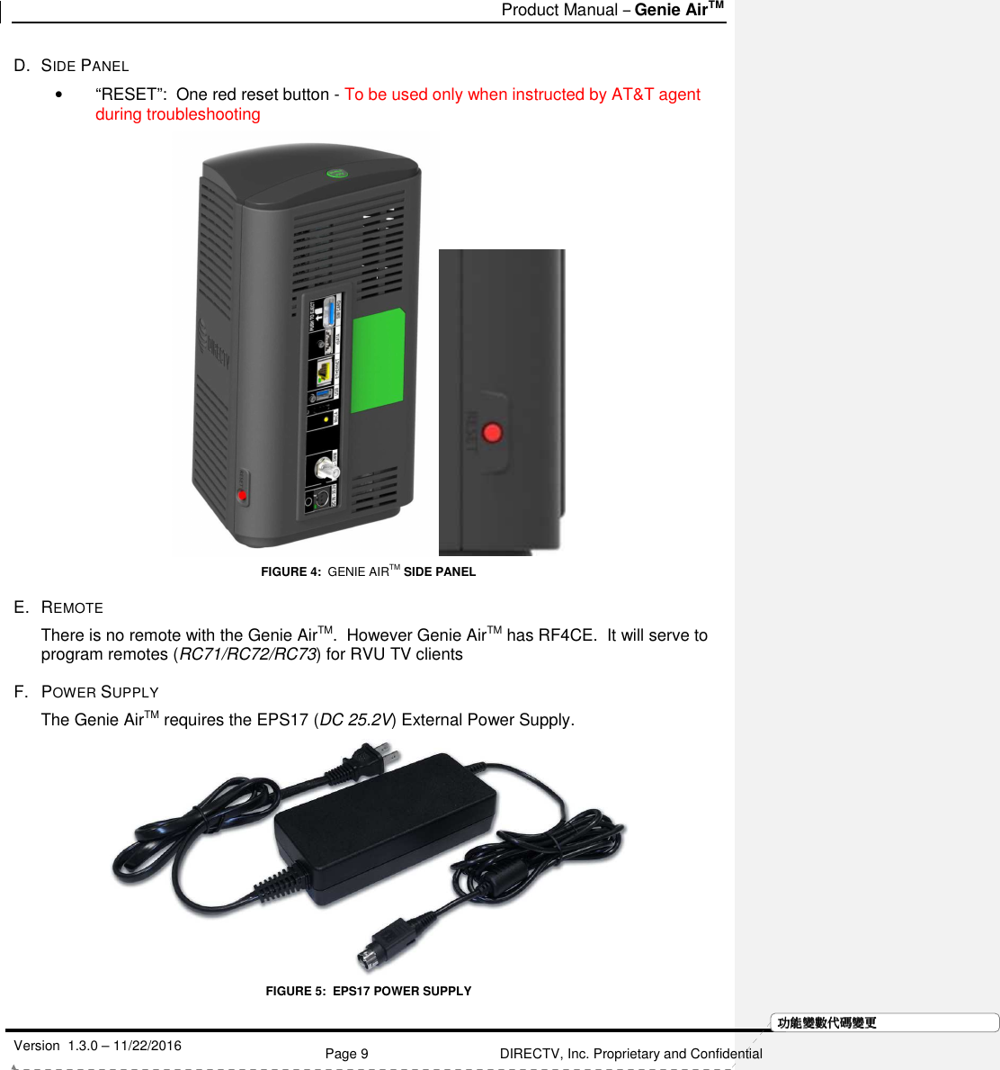   Product Manual – Genie AirTM   Version  1.3.0 – 11/22/2016    Page 9 DIRECTV, Inc. Proprietary and Confidential  功功功功能變能變能變能變數代數代數代數代碼變碼變碼變碼變更更更更D.  SIDE PANEL •  “RESET”:  One red reset button - To be used only when instructed by AT&amp;T agent during troubleshooting  FIGURE 4:  GENIE AIRTM SIDE PANEL E.  REMOTE  There is no remote with the Genie AirTM.  However Genie AirTM has RF4CE.  It will serve to program remotes (RC71/RC72/RC73) for RVU TV clients  F.  POWER SUPPLY The Genie AirTM requires the EPS17 (DC 25.2V) External Power Supply.    FIGURE 5:  EPS17 POWER SUPPLY 
