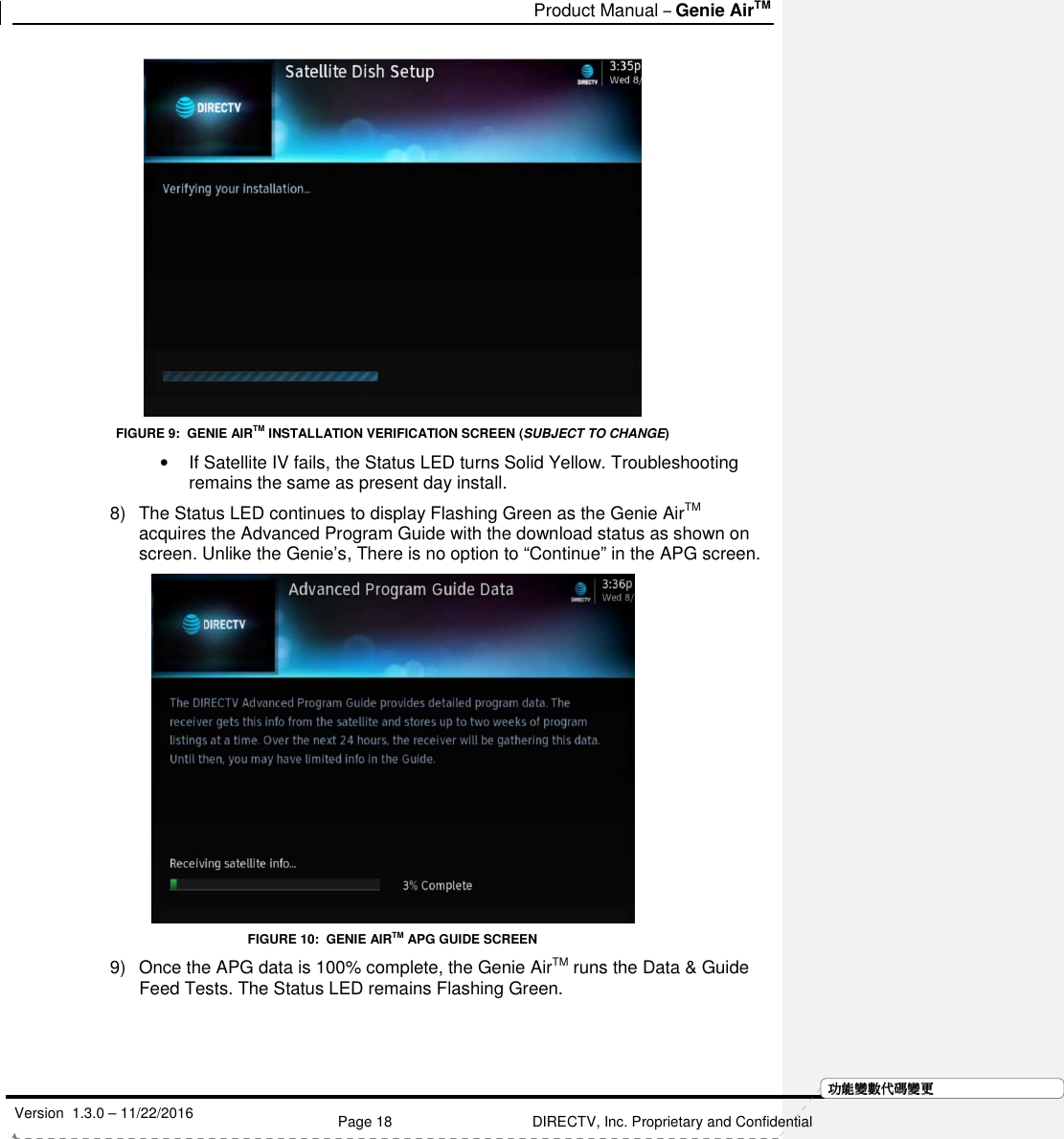   Product Manual – Genie AirTM   Version  1.3.0 – 11/22/2016    Page 18 DIRECTV, Inc. Proprietary and Confidential  功功功功能變能變能變能變數代數代數代數代碼變碼變碼變碼變更更更更 FIGURE 9:  GENIE AIRTM INSTALLATION VERIFICATION SCREEN (SUBJECT TO CHANGE) •  If Satellite IV fails, the Status LED turns Solid Yellow. Troubleshooting remains the same as present day install. 8)  The Status LED continues to display Flashing Green as the Genie AirTM acquires the Advanced Program Guide with the download status as shown on screen. Unlike the Genie’s, There is no option to “Continue” in the APG screen.   FIGURE 10:  GENIE AIRTM APG GUIDE SCREEN 9)  Once the APG data is 100% complete, the Genie AirTM runs the Data &amp; Guide Feed Tests. The Status LED remains Flashing Green.  