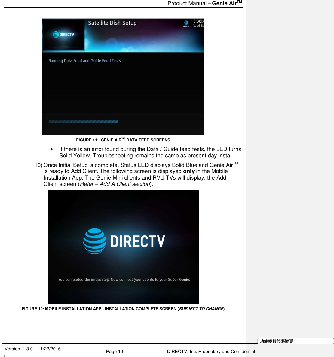   Product Manual – Genie AirTM   Version  1.3.0 – 11/22/2016    Page 19 DIRECTV, Inc. Proprietary and Confidential  功功功功能變能變能變能變數代數代數代數代碼變碼變碼變碼變更更更更 FIGURE 11:  GENIE AIRTM DATA FEED SCREENS •  If there is an error found during the Data / Guide feed tests, the LED turns Solid Yellow. Troubleshooting remains the same as present day install. 10) Once Initial Setup is complete, Status LED displays Solid Blue and Genie AirTM is ready to Add Client. The following screen is displayed only in the Mobile Installation App. The Genie Mini clients and RVU TVs will display, the Add Client screen (Refer – Add A Client section).  FIGURE 12: MOBILE INSTALLATION APP - INSTALLATION COMPLETE SCREEN (SUBJECT TO CHANGE)    